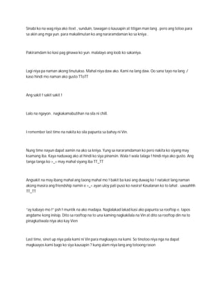 Sinabi ko na wag niya ako itext , sunduin, tawagan o kausapin at titigan man lang . pero ang totoo para
sa akin ang mga yun. para makalimutan ko ang nararamdaman ko sa kniya .



Pakiramdam ko kasi pag ginawa ko yun. malalayo ang loob ko sakaniya.



Lagi niya pa naman akong tinutukso. Mahal niya daw ako. Kami na lang daw. Oo sana tayo na lang :/
kaso hindi mo naman ako gusto TToTT



Ang sakit ! sakit sakit !



Lalo na ngayon . nagkakamabutihan na sila ni chill.



I remember last time na nakita ko sila papunta sa bahay ni Vin.



Nung time nayun dapat aamin na ako sa kniya. Yung sa nararamdaman ko pero nakita ko siyang may
ksamang iba. Kaya naduwag ako at hindi ko siya pinansin. Wala ! wala talaga ! hindi niya ako gusto. Ang
tanga tanga ko >_< may mahal siyang iba TT_TT



Angsakit na may ibang mahal ang taong mahal mo ! bakit ba kasi ang duwag ko ! natakot lang naman
akong masira ang friendship namin e >_< ayan uloy pati puso ko nasira! Kasalanan ko to lahat . uwaahhh
TT_TT



“ay kabayo mo !” psh ! muntik na ako madapa. Naglalakad lakad kasi ako papunta sa rooftop e. tapos
angdame kong iniisip. Dito sa rooftop na to una kaming nagkakilala na Vin at dito sa rooftop din na to
pinagkatiwala niya ako kay Vien



Last time, sinet up niya pala kami ni Vin para magkaayos na kami. So tinotoo niya nga na dapat
magkaayos kami bago ko siya kausapin ? kung alam niya lang ang totoong rason
 