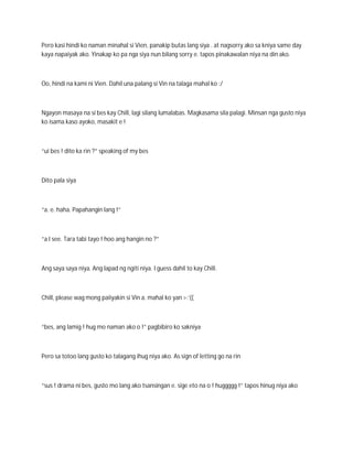 Pero kasi hindi ko naman minahal si Vien, panakip butas lang siya . at nagsorry ako sa kniya same day
kaya napaiyak ako. Yinakap ko pa nga siya nun bilang sorry e. tapos pinakawalan niya na din ako.



Oo, hindi na kami ni Vien. Dahil una palang si Vin na talaga mahal ko :/



Ngayon masaya na si bes kay Chill, lagi silang lumalabas. Magkasama sila palagi. Minsan nga gusto niya
ko isama kaso ayoko, masakit e !



“ui bes ! dito ka rin ?” speaking of my bes



Dito pala siya



“a. e. haha. Papahangin lang !”



“a I see. Tara tabi tayo ! hoo ang hangin no ?”



Ang saya saya niya. Ang lapad ng ngiti niya. I guess dahil to kay Chill.



Chill, please wag mong paiiyakin si Vin a. mahal ko yan >:’((



“bes, ang lamig ! hug mo naman ako o !” pagbibiro ko sakniya



Pero sa totoo lang gusto ko talagang ihug niya ako. As sign of letting go na rin



“sus ! drama ni bes, gusto mo lang ako tsansingan e. sige eto na o ! huggggg !” tapos hinug niya ako
 