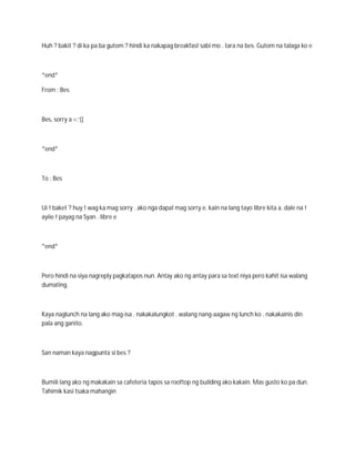 Huh ? bakit ? di ka pa ba gutom ? hindi ka nakapag breakfast sabi mo . tara na bes. Gutom na talaga ko e



*end*

From : Bes



Bes, sorry a >:’((



*end*



To : Bes



Ui ! baket ? huy ! wag ka mag sorry . ako nga dapat mag sorry e. kain na lang tayo libre kita a. dale na !
ayiie ! payag na Syan . libre e



*end*



Pero hindi na siya nagreply pagkatapos nun. Antay ako ng antay para sa text niya pero kahit isa walang
dumating.



Kaya naglunch na lang ako mag-isa . nakakalungkot . walang nang-aagaw ng lunch ko . nakakainis din
pala ang ganito.



San naman kaya nagpunta si bes ?



Bumili lang ako ng makakain sa cafeteria tapos sa rooftop ng building ako kakain. Mas gusto ko pa dun.
Tahimik kasi tsaka mahangin
 