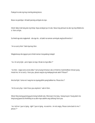 Paakyat na ako ng may marinig akong boses.



Boses na pamilyar. At bakit parang umiiyak ata siya .



Hindi. Baka mali lang ako ng iniisip. Kaya umakyat pa rin ako. Nasa may pintuan na ako ng may Makita ko
si Vien at Kyle.



So hindi nga ako nagkamali . sila nga ito . at bakit na naman ummiyak ang bestfriend ko !



“im so sorry Vien” Sabi niya kay Vien



Magkaharap sila ngayon pero hindi naman masyadong malapit



“no. im sorry Kyle . pero tapos na tayo. Break na tayo diba ?”



“no Vien . nagso sorry na ko diba ? sorry kung immature ako at hindi ko maintindihan minsan yung
mood mo. Im so sorry. I love you. please wag ka ng makipag break sakin? Please?”



Ano ba Kyle ! tama na ! wag mo na siyang pilitin pang balikan ka. Please bes ?



“Im So sorry Kye. I don’t love you anymore” sabi ni Vien.



Wow! Ang taong gustong gusto kong mahalin ako. Rinereject mo lang . hanep ka pre ! kung alam mo
lang kung gaano ko hinihiling na sa akin niya sabihin ang salitang I love you



“no. tell me ! you’re lying . right ? you’re lying . no worries . im not angry. Please come back to me ?
please ?”
 