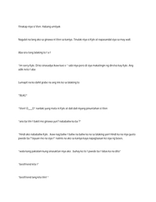 Yinakap niya si Vien. Habang umiiyak



Nagulat na lang ako sa ginawa ni Vien sa kaniya. Tinulak niya si Kyle at napasandal siya sa may wall.



Aba sira tong lalaking to ! a !



“im sorry Kyle. Di ko sinasadya ikaw kasi e “ sabi niya pero di siya makatingin ng diretso kay Kyle. Ang
adik neto ! aba



Lumapit na ko dahil grabe na ang inis ko sa lalaking to



*BLAG*



“Vien! O___O” nanlaki yung mata ni Kyle at dali dali niyang pinuntahan si Vien



“ano ba Vin ! bakit mo ginawa yun? nababaliw ka ba ?”



“hindi ako nababaliw Kyle . ikaw nag baliw ! baliw na baliw ka na sa lalaking yan! Hindi ka na niya gusto
pwede ba ? layuan mo na siya !” naiinis na ako sa kaniya kaya napagtaasan ko siya ng boses.



“wala kang pakialam kung sinasaktan niya ako . buhay ko to ! pwede ba ! labas ka na dito”



“bestfriend kita !”



“bestfriend lang kita Vin! “
 