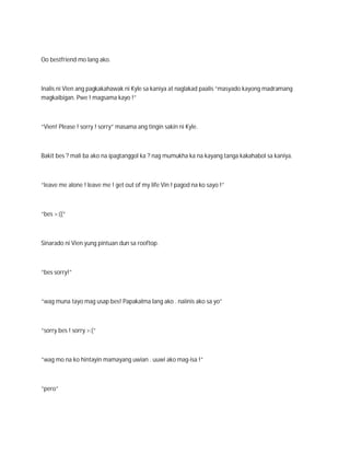 Oo bestfriend mo lang ako.



Inalis ni Vien ang pagkakahawak ni Kyle sa kaniya at naglakad paalis “masyado kayong madramang
magkaibigan. Pwe ! magsama kayo !”



“Vien! Please ! sorry ! sorry” masama ang tingin sakin ni Kyle.



Bakit bes ? mali ba ako na ipagtanggol ka ? nag mumukha ka na kayang tanga kakahabol sa kaniya.



“leave me alone ! leave me ! get out of my life Vin ! pagod na ko sayo !”



“bes >:((“



Sinarado ni Vien yung pintuan dun sa rooftop.



“bes sorry!”



“wag muna tayo mag usap bes! Papakalma lang ako . naiinis ako sa yo”



“sorry bes ! sorry >:(“



“wag mo na ko hintayin mamayang uwian . uuwi ako mag-isa !”



“pero”
 