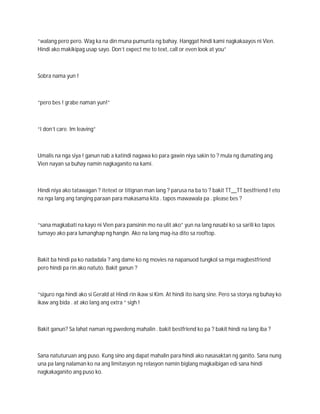 “walang pero pero. Wag ka na din muna pumunta ng bahay. Hanggat hindi kami nagkakaayos ni Vien.
Hindi ako makikipag usap sayo. Don’t expect me to text, call or even look at you”



Sobra nama yun !



“pero bes ! grabe naman yun!”



“I don’t care. Im leaving”



Umalis na nga siya ! ganun nab a katindi nagawa ko para gawin niya sakin to ? mula ng dumating ang
Vien nayan sa buhay namin nagkaganito na kami.



Hindi niya ako tatawagan ? itetext or titignan man lang ? parusa na ba to ? bakit TT__TT bestfriend ! eto
na nga lang ang tanging paraan para makasama kita . tapos mawawala pa . please bes ?



“sana magkabati na kayo ni Vien para pansinin mo na ulit ako” yun na lang nasabi ko sa sarili ko tapos
tumayo ako para lumanghap ng hangin. Ako na lang mag-isa dito sa rooftop.



Bakit ba hindi pa ko nadadala ? ang dame ko ng movies na napanuod tungkol sa mga magbestfriend
pero hindi pa rin ako natuto. Bakit ganun ?



“siguro nga hindi ako si Gerald at Hindi rin ikaw si Kim. At hindi ito isang sine. Pero sa storya ng buhay ko
ikaw ang bida . at ako lang ang extra “ sigh !



Bakit ganun? Sa lahat naman ng pwedeng mahalin . bakit bestfriend ko pa ? bakit hindi na lang iba ?



Sana natuturuan ang puso. Kung sino ang dapat mahalin para hindi ako nasasaktan ng ganito. Sana nung
una pa lang nalaman ko na ang limitasyon ng relasyon namin biglang magkaibigan edi sana hindi
nagkakaganito ang puso ko.
 
