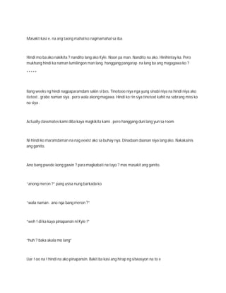 Masakit kasi e. na ang taong mahal ko nagmamahal sa iba.



Hindi mo ba ako nakikita ? nandito lang ako Kyle. Noon pa man. Nandito na ako. Hinihintay ka. Pero
mukhang hindi ka naman lumilingon man lang. hanggang pangarap na lang ba ang magagawa ko ?

*****



Ilang weeks ng hindi nagpaparamdam sakin si bes. Tinotooo niya nga yung sinabi niya na hindi niya ako
itetext . grabe naman siya . pero wala akong magawa. Hindi ko rin siya tinetext kahit na sobrang miss ko
na siya .



Actually classmates kami diba kaya magkikita kami . pero hanggang dun lang yun sa room



Ni hindi ko maramdaman na nag eexist ako sa buhay nya. Dinadaan daanan niya lang ako. Nakakainis
ang ganito.



Ano bang pwede kong gawin ? para magkabati na tayo ? mas masakit ang ganito.



“anong meron ?” pang usisa nung barkada ko



“wala naman . ano nga bang meron ?”



“weh ! di ka kaya pinapansin ni Kyle !”



“huh ? baka akala mo lang”



Liar ! oo na ! hindi na ako pinapansin. Bakit ba kasi ang hirap ng sitwasyon na to e
 