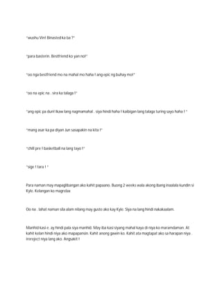 “wushu Vin! Binasted ka ba ?”



“para basterin. Bestfriend ko yan no!”



“oo nga bestfriend mo na mahal mo haha ! ang epic ng buhay mo!”



“oo na epic na . sira ka talaga !”



“ang epic pa dun! Ikaw lang nagmamahal . siya hindi haha ! kaibigan lang talaga turing sayo haha ! “



“mang asar ka pa diyan Jun sasapakin na kita !”



“chill pre ! basketball na lang tayo !”



“sige ! tara ! “



Para naman may mapaglibangan ako kahit papaano. Buong 2 weeks wala akong ibang inaalala kundin si
Kyle. Kelangan ko magrelax



Oo na . lahat naman sila alam nilang may gusto ako kay Kyle. Siya na lang hindi nakakaalam.



Manhid kasi e. ay hindi pala siya manhid. May iba kasi siyang mahal kaya di niya ko maramdaman. At
kahit kelan hindi niya ako mapapansin. Kahit anong gawin ko. Kahit ata magtapat ako sa harapan niya .
irereject niya lang ako. Angsakit !
 