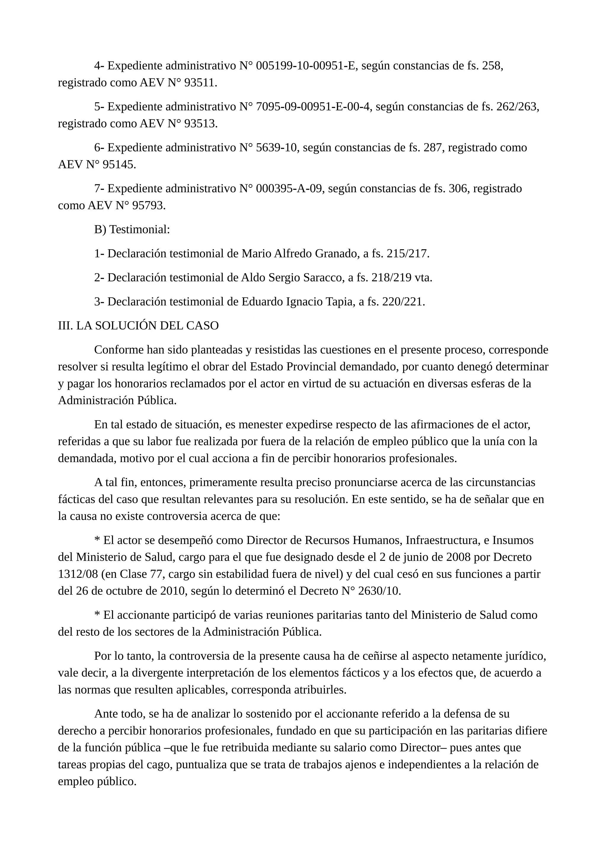 4- Expediente administrativo N° 005199-10-00951-E, según constancias de fs. 258,
registrado como AEV N° 93511.
5- Expediente administrativo N° 7095-09-00951-E-00-4, según constancias de fs. 262/263,
registrado como AEV N° 93513.
6- Expediente administrativo N° 5639-10, según constancias de fs. 287, registrado como
AEV N° 95145.
7- Expediente administrativo N° 000395-A-09, según constancias de fs. 306, registrado
como AEV N° 95793.
B) Testimonial:
1- Declaración testimonial de Mario Alfredo Granado, a fs. 215/217.
2- Declaración testimonial de Aldo Sergio Saracco, a fs. 218/219 vta.
3- Declaración testimonial de Eduardo Ignacio Tapia, a fs. 220/221.
III. LA SOLUCIÓN DEL CASO
Conforme han sido planteadas y resistidas las cuestiones en el presente proceso, corresponde
resolver si resulta legítimo el obrar del Estado Provincial demandado, por cuanto denegó determinar
y pagar los honorarios reclamados por el actor en virtud de su actuación en diversas esferas de la
Administración Pública.
En tal estado de situación, es menester expedirse respecto de las afirmaciones de el actor,
referidas a que su labor fue realizada por fuera de la relación de empleo público que la unía con la
demandada, motivo por el cual acciona a fin de percibir honorarios profesionales.
A tal fin, entonces, primeramente resulta preciso pronunciarse acerca de las circunstancias
fácticas del caso que resultan relevantes para su resolución. En este sentido, se ha de señalar que en
la causa no existe controversia acerca de que:
* El actor se desempeñó como Director de Recursos Humanos, Infraestructura, e Insumos
del Ministerio de Salud, cargo para el que fue designado desde el 2 de junio de 2008 por Decreto
1312/08 (en Clase 77, cargo sin estabilidad fuera de nivel) y del cual cesó en sus funciones a partir
del 26 de octubre de 2010, según lo determinó el Decreto N° 2630/10.
* El accionante participó de varias reuniones paritarias tanto del Ministerio de Salud como
del resto de los sectores de la Administración Pública.
Por lo tanto, la controversia de la presente causa ha de ceñirse al aspecto netamente jurídico,
vale decir, a la divergente interpretación de los elementos fácticos y a los efectos que, de acuerdo a
las normas que resulten aplicables, corresponda atribuirles.
Ante todo, se ha de analizar lo sostenido por el accionante referido a la defensa de su
derecho a percibir honorarios profesionales, fundado en que su participación en las paritarias difiere
de la función pública –que le fue retribuida mediante su salario como Director– pues antes que
tareas propias del cago, puntualiza que se trata de trabajos ajenos e independientes a la relación de
empleo público.
 