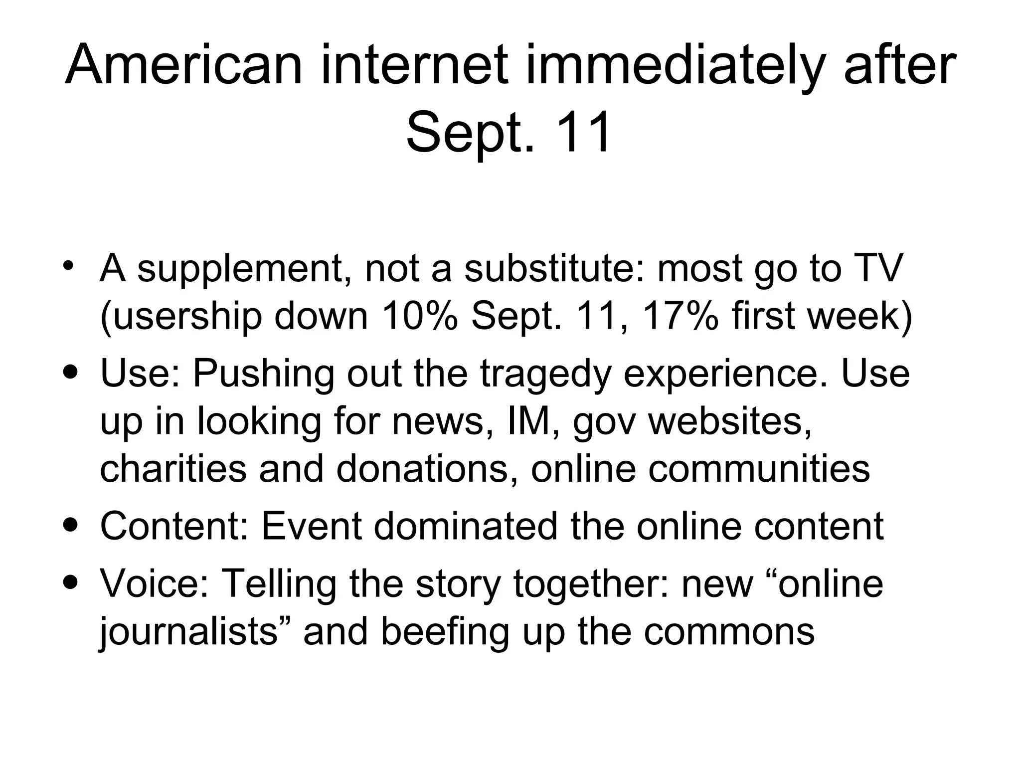 American internet immediately after Sept. 11 A supplement, not a substitute: most go to TV (usership down 10% Sept. 11, 17% first week) Use: Pushing out the tragedy experience. Use up in looking for news, IM, gov websites, charities and donations, online communities Content: Event dominated the online content  Voice: Telling the story together: new “online journalists” and beefing up the commons 