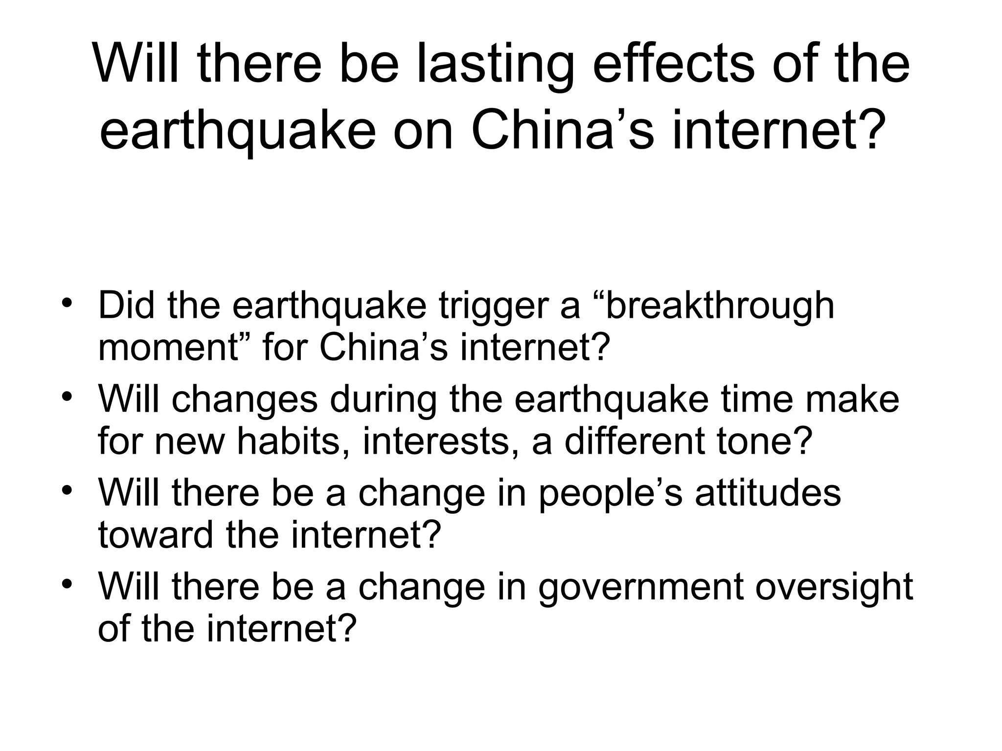 Will there be lasting effects of the earthquake on China’s internet?  Did the earthquake trigger a “breakthrough moment” for China’s internet? Will changes during the earthquake time make for new habits, interests, a different tone? Will there be a change in people’s attitudes toward the internet? Will there be a change in government oversight of the internet? 