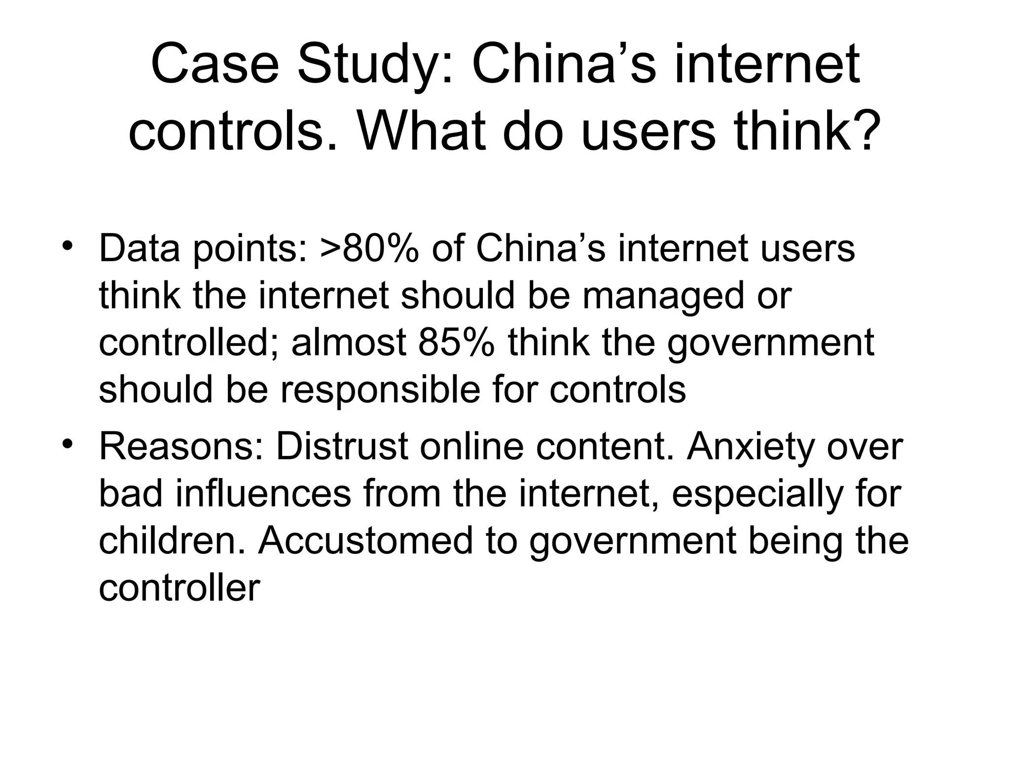 Case Study: China’s internet controls. What do users think? Data points: >80% of China’s internet users think the internet should be managed or controlled; almost 85% think the government should be responsible for controls Reasons: Distrust online content. Anxiety over bad influences from the internet, especially for children. Accustomed to government being the controller 