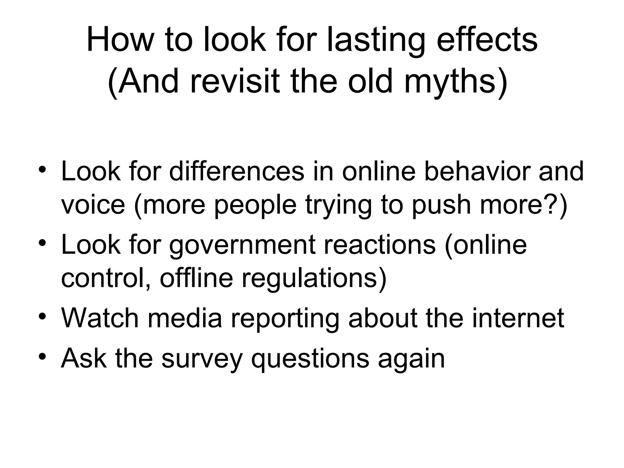 How to look for lasting effects (And revisit the old myths)  Look for differences in online behavior and voice (more people trying to push more?) Look for government reactions (online control, offline regulations) Watch media reporting about the internet Ask the survey questions again 
