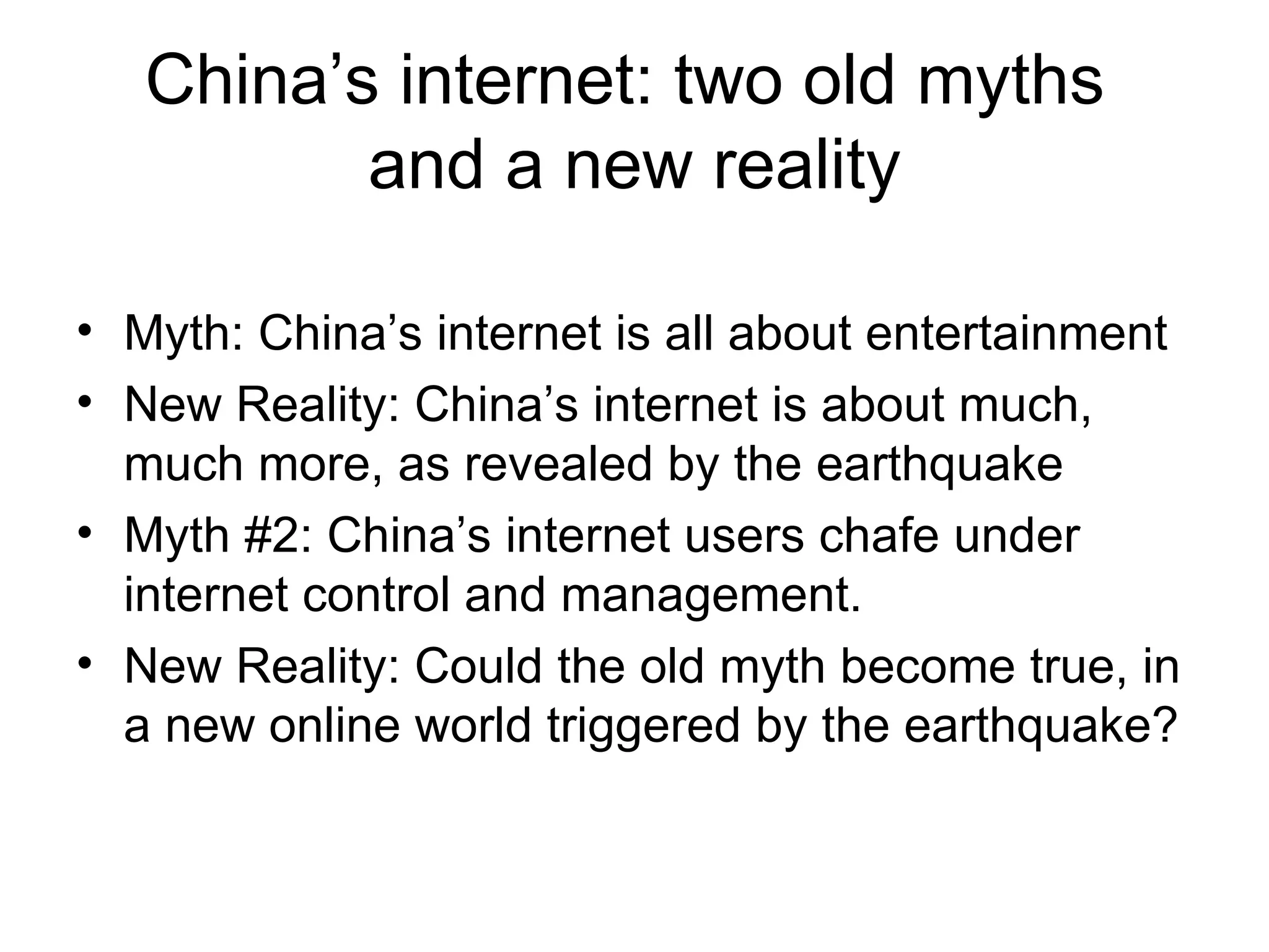 China’s internet: two old myths  and a new reality Myth: China’s internet is all about entertainment New Reality: China’s internet is about much, much more, as revealed by the earthquake Myth #2: China’s internet users chafe under internet control and management.  New Reality: Could the old myth become true, in a new online world triggered by the earthquake? 