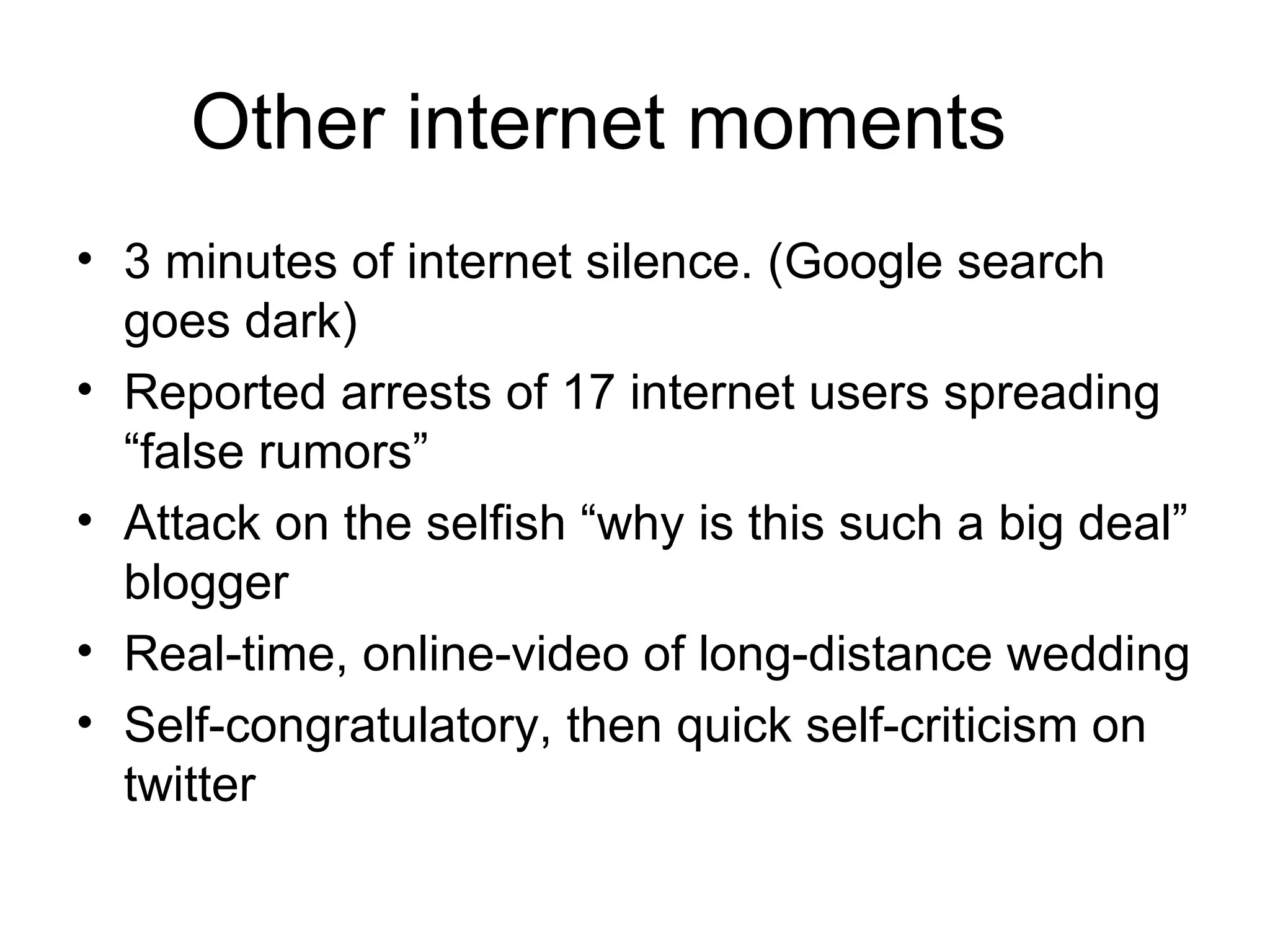 Other internet moments 3 minutes of internet silence. (Google search goes dark) Reported arrests of 17 internet users spreading “false rumors” Attack on the selfish “why is this such a big deal” blogger Real-time, online-video of long-distance wedding Self-congratulatory, then quick self-criticism on twitter 
