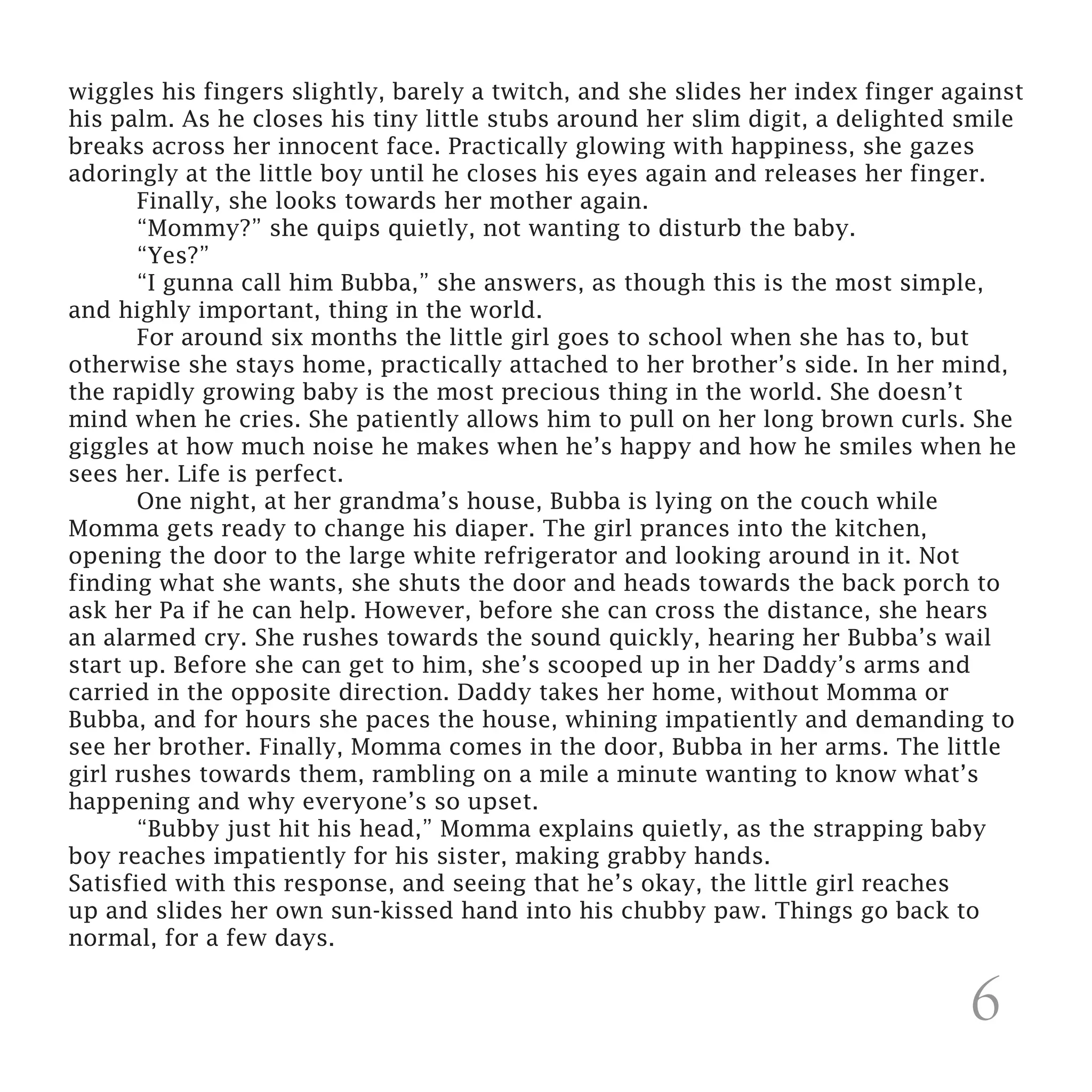 wiggles his fingers slightly, barely a twitch, and she slides her index finger against
his palm. As he closes his tiny little stubs around her slim digit, a delighted smile
breaks across her innocent face. Practically glowing with happiness, she gazes
adoringly at the little boy until he closes his eyes again and releases her finger.
	      Finally, she looks towards her mother again.
	      “Mommy?” she quips quietly, not wanting to disturb the baby.
	“Yes?”
	      “I gunna call him Bubba,” she answers, as though this is the most simple,
and highly important, thing in the world.
	      For around six months the little girl goes to school when she has to, but
otherwise she stays home, practically attached to her brother’s side. In her mind,
the rapidly growing baby is the most precious thing in the world. She doesn’t
mind when he cries. She patiently allows him to pull on her long brown curls. She
giggles at how much noise he makes when he’s happy and how he smiles when he
sees her. Life is perfect.
	      One night, at her grandma’s house, Bubba is lying on the couch while
Momma gets ready to change his diaper. The girl prances into the kitchen,
opening the door to the large white refrigerator and looking around in it. Not
finding what she wants, she shuts the door and heads towards the back porch to
ask her Pa if he can help. However, before she can cross the distance, she hears
an alarmed cry. She rushes towards the sound quickly, hearing her Bubba’s wail
start up. Before she can get to him, she’s scooped up in her Daddy’s arms and
carried in the opposite direction. Daddy takes her home, without Momma or
Bubba, and for hours she paces the house, whining impatiently and demanding to
see her brother. Finally, Momma comes in the door, Bubba in her arms. The little
girl rushes towards them, rambling on a mile a minute wanting to know what’s
happening and why everyone’s so upset.
	      “Bubby just hit his head,” Momma explains quietly, as the strapping baby
boy reaches impatiently for his sister, making grabby hands.
Satisfied with this response, and seeing that he’s okay, the little girl reaches
up and slides her own sun-kissed hand into his chubby paw. Things go back to
normal, for a few days.


                                                                                 6
 