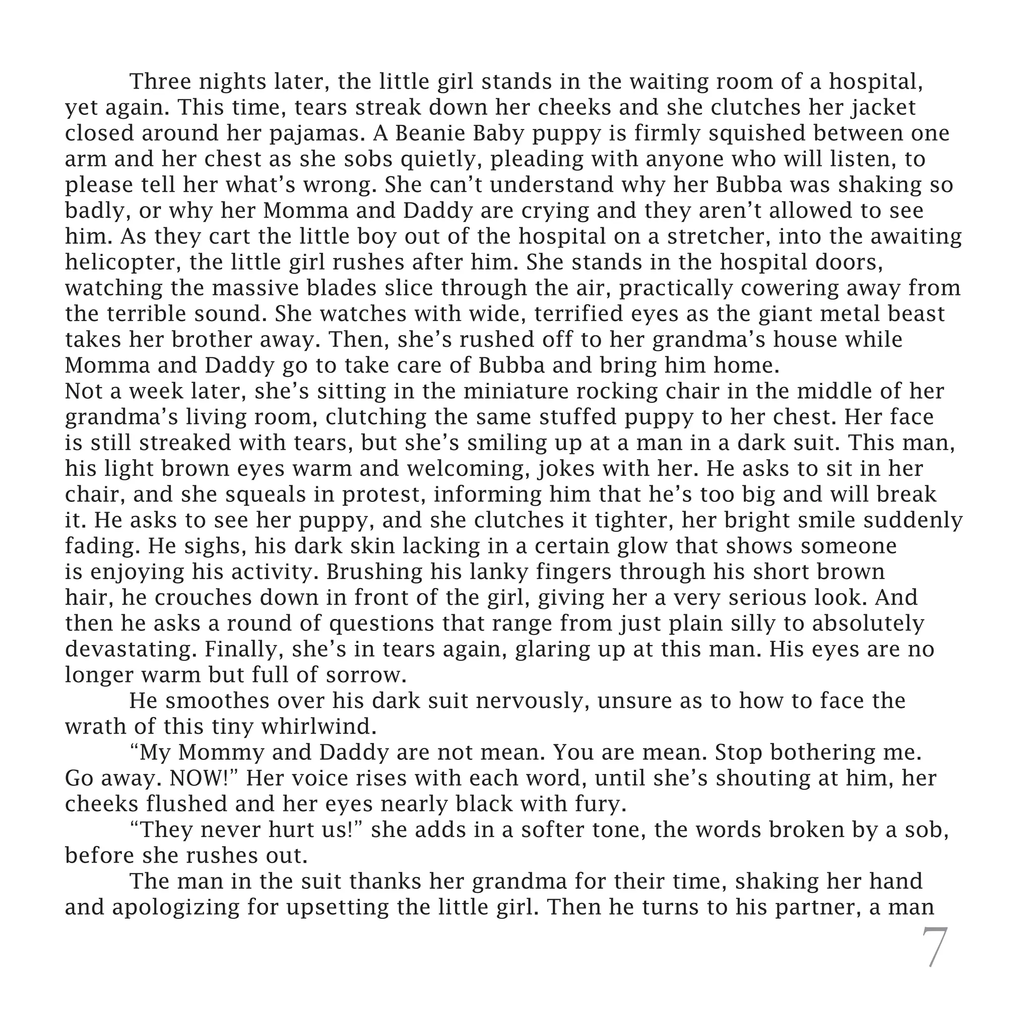 Three nights later, the little girl stands in the waiting room of a hospital,
yet again. This time, tears streak down her cheeks and she clutches her jacket
closed around her pajamas. A Beanie Baby puppy is firmly squished between one
arm and her chest as she sobs quietly, pleading with anyone who will listen, to
please tell her what’s wrong. She can’t understand why her Bubba was shaking so
badly, or why her Momma and Daddy are crying and they aren’t allowed to see
him. As they cart the little boy out of the hospital on a stretcher, into the awaiting
helicopter, the little girl rushes after him. She stands in the hospital doors,
watching the massive blades slice through the air, practically cowering away from
the terrible sound. She watches with wide, terrified eyes as the giant metal beast
takes her brother away. Then, she’s rushed off to her grandma’s house while
Momma and Daddy go to take care of Bubba and bring him home.
Not a week later, she’s sitting in the miniature rocking chair in the middle of her
grandma’s living room, clutching the same stuffed puppy to her chest. Her face
is still streaked with tears, but she’s smiling up at a man in a dark suit. This man,
his light brown eyes warm and welcoming, jokes with her. He asks to sit in her
chair, and she squeals in protest, informing him that he’s too big and will break
it. He asks to see her puppy, and she clutches it tighter, her bright smile suddenly
fading. He sighs, his dark skin lacking in a certain glow that shows someone
is enjoying his activity. Brushing his lanky fingers through his short brown
hair, he crouches down in front of the girl, giving her a very serious look. And
then he asks a round of questions that range from just plain silly to absolutely
devastating. Finally, she’s in tears again, glaring up at this man. His eyes are no
longer warm but full of sorrow.
	       He smoothes over his dark suit nervously, unsure as to how to face the
wrath of this tiny whirlwind.
	       “My Mommy and Daddy are not mean. You are mean. Stop bothering me.
Go away. NOW!” Her voice rises with each word, until she’s shouting at him, her
cheeks flushed and her eyes nearly black with fury.
	       “They never hurt us!” she adds in a softer tone, the words broken by a sob,
before she rushes out.
	       The man in the suit thanks her grandma for their time, shaking her hand
and apologizing for upsetting the little girl. Then he turns to his partner, a man

                                                                                 7
 