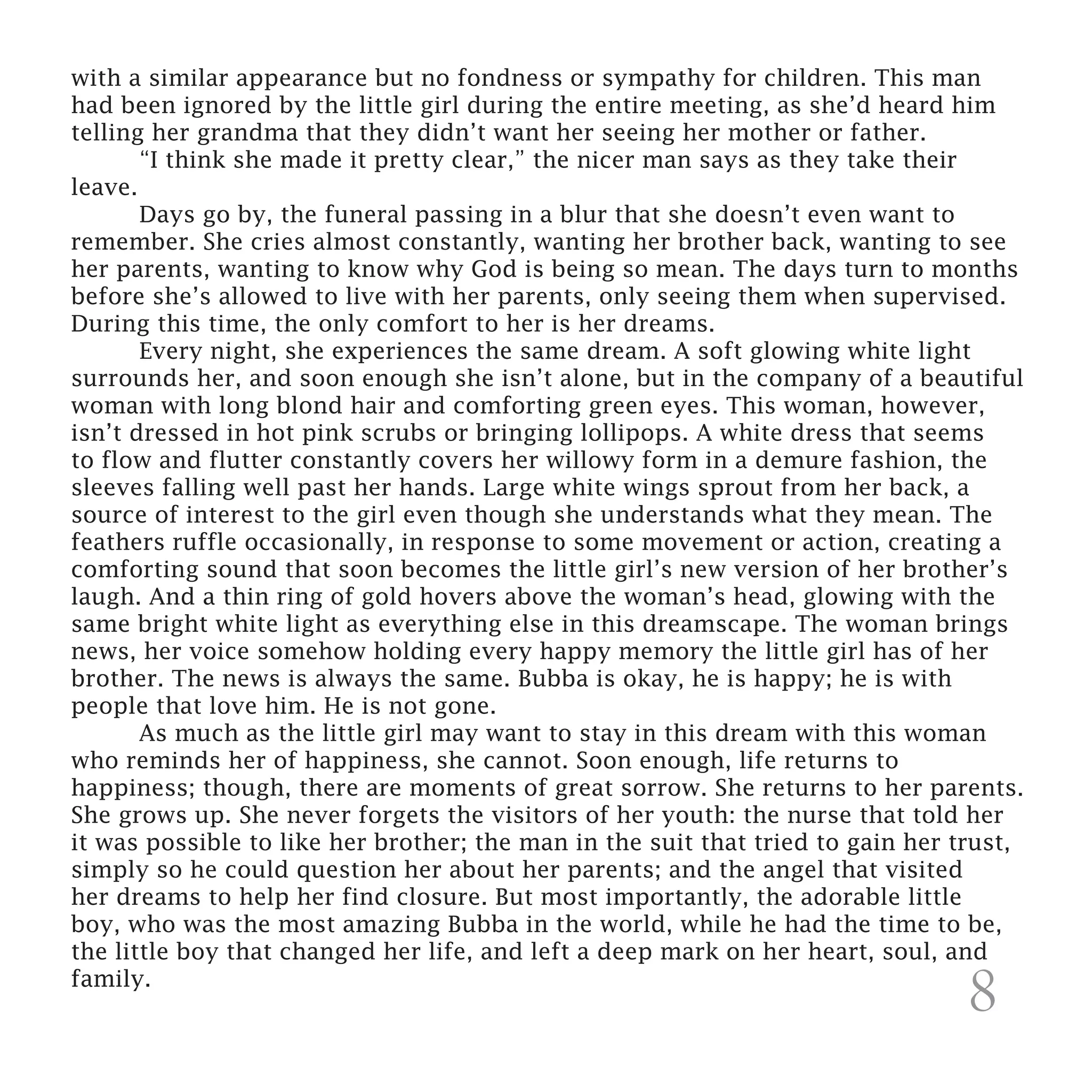 with a similar appearance but no fondness or sympathy for children. This man
had been ignored by the little girl during the entire meeting, as she’d heard him
telling her grandma that they didn’t want her seeing her mother or father.
	      “I think she made it pretty clear,” the nicer man says as they take their
leave.
	      Days go by, the funeral passing in a blur that she doesn’t even want to
remember. She cries almost constantly, wanting her brother back, wanting to see
her parents, wanting to know why God is being so mean. The days turn to months
before she’s allowed to live with her parents, only seeing them when supervised.
During this time, the only comfort to her is her dreams.
	      Every night, she experiences the same dream. A soft glowing white light
surrounds her, and soon enough she isn’t alone, but in the company of a beautiful
woman with long blond hair and comforting green eyes. This woman, however,
isn’t dressed in hot pink scrubs or bringing lollipops. A white dress that seems
to flow and flutter constantly covers her willowy form in a demure fashion, the
sleeves falling well past her hands. Large white wings sprout from her back, a
source of interest to the girl even though she understands what they mean. The
feathers ruffle occasionally, in response to some movement or action, creating a
comforting sound that soon becomes the little girl’s new version of her brother’s
laugh. And a thin ring of gold hovers above the woman’s head, glowing with the
same bright white light as everything else in this dreamscape. The woman brings
news, her voice somehow holding every happy memory the little girl has of her
brother. The news is always the same. Bubba is okay, he is happy; he is with
people that love him. He is not gone.
	      As much as the little girl may want to stay in this dream with this woman
who reminds her of happiness, she cannot. Soon enough, life returns to
happiness; though, there are moments of great sorrow. She returns to her parents.
She grows up. She never forgets the visitors of her youth: the nurse that told her
it was possible to like her brother; the man in the suit that tried to gain her trust,
simply so he could question her about her parents; and the angel that visited
her dreams to help her find closure. But most importantly, the adorable little
boy, who was the most amazing Bubba in the world, while he had the time to be,
the little boy that changed her life, and left a deep mark on her heart, soul, and
family.
                                                                                8
 