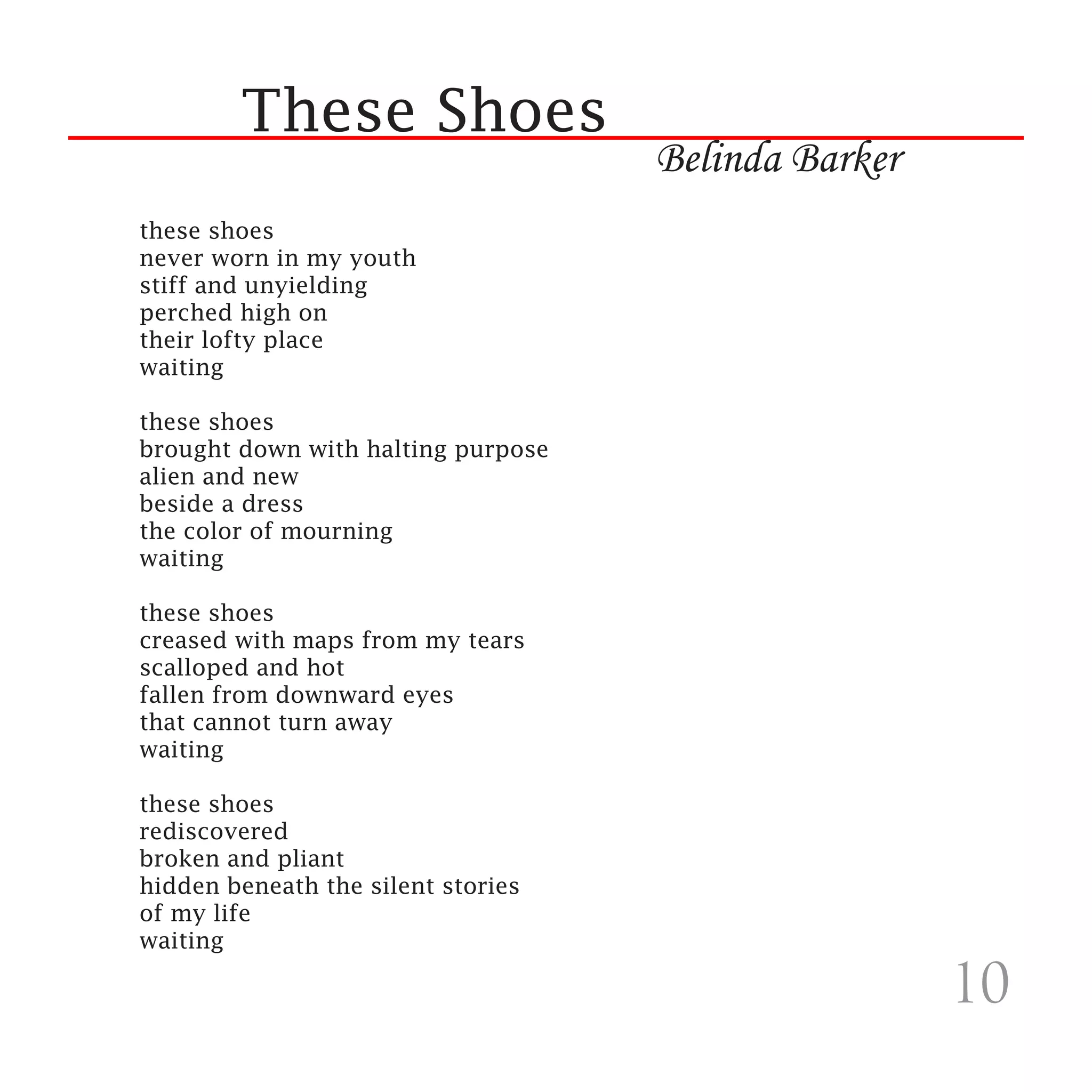 These Shoes
                                    Belinda Barker
these shoes
never worn in my youth
stiff and unyielding
perched high on
their lofty place
waiting

these shoes
brought down with halting purpose
alien and new
beside a dress
the color of mourning
waiting

these shoes
creased with maps from my tears
scalloped and hot
fallen from downward eyes
that cannot turn away
waiting

these shoes
rediscovered
broken and pliant
hidden beneath the silent stories
of my life
waiting

                                                     10
 