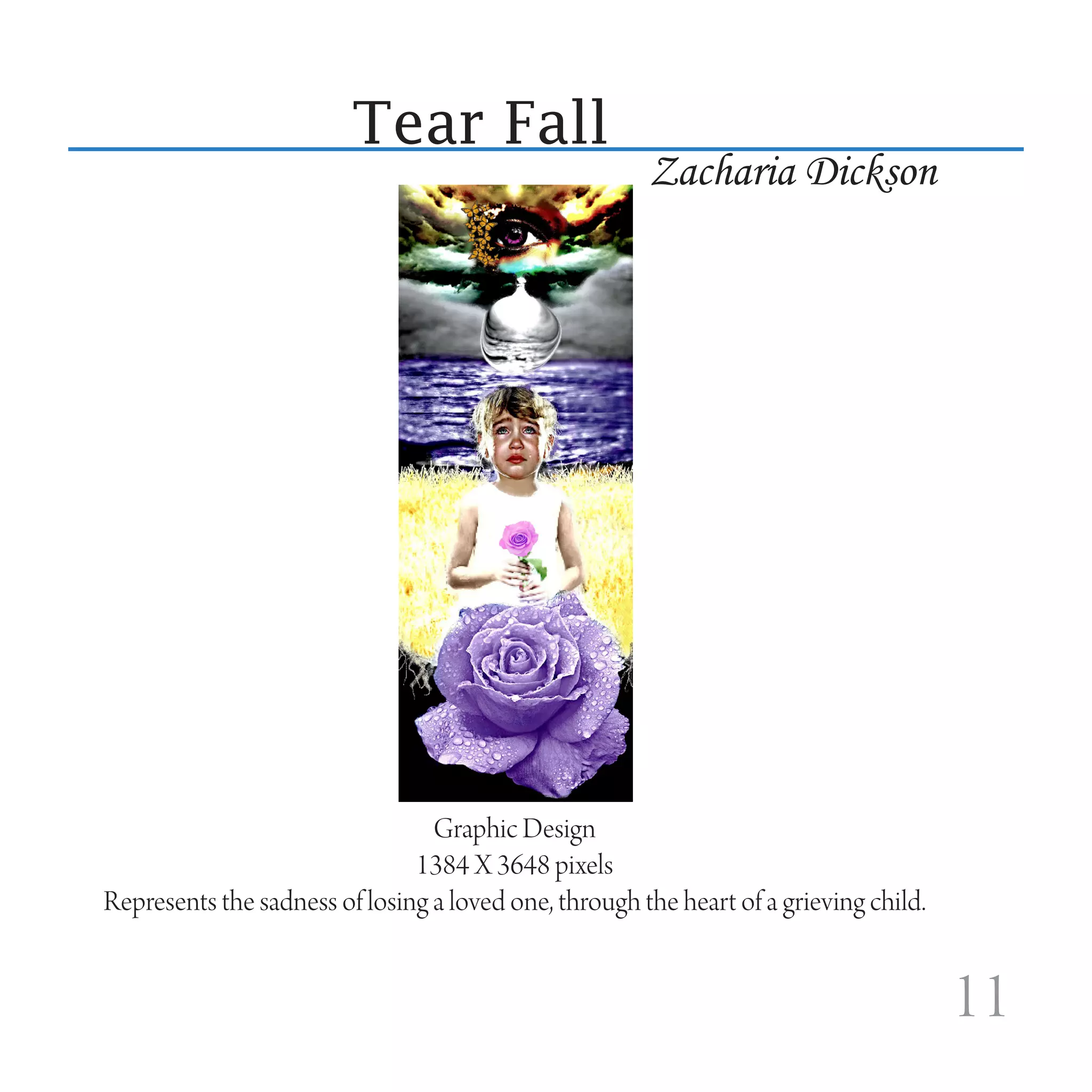 Tear Fall
                                                       Zacharia Dickson




                                 Graphic Design
                               1384 X 3648 pixels
Represents the sadness of losing a loved one, through the heart of a grieving child.


                                                                                       11
 