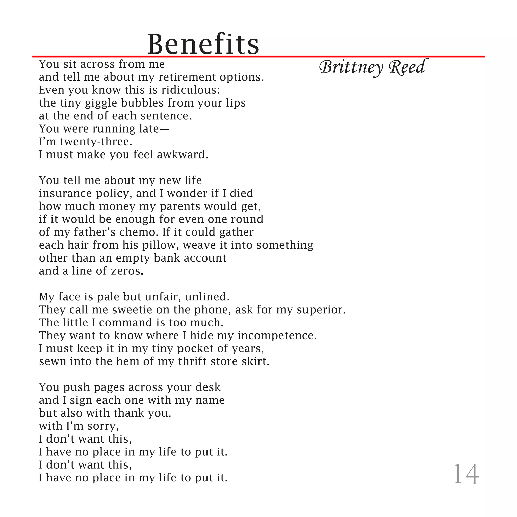 Benefits
You sit across from me
and tell me about my retirement options.
                                                     Brittney Reed
Even you know this is ridiculous:
the tiny giggle bubbles from your lips
at the end of each sentence.
You were running late—
I’m twenty-three.
I must make you feel awkward.

You tell me about my new life
insurance policy, and I wonder if I died
how much money my parents would get,
if it would be enough for even one round
of my father’s chemo. If it could gather
each hair from his pillow, weave it into something
other than an empty bank account
and a line of zeros.

My face is pale but unfair, unlined.
They call me sweetie on the phone, ask for my superior.
The little I command is too much.
They want to know where I hide my incompetence.
I must keep it in my tiny pocket of years,
sewn into the hem of my thrift store skirt.

You push pages across your desk
and I sign each one with my name
but also with thank you,
with I’m sorry,
I don’t want this,
I have no place in my life to put it.
I don’t want this,
I have no place in my life to put it.
 
                                                                     14
 