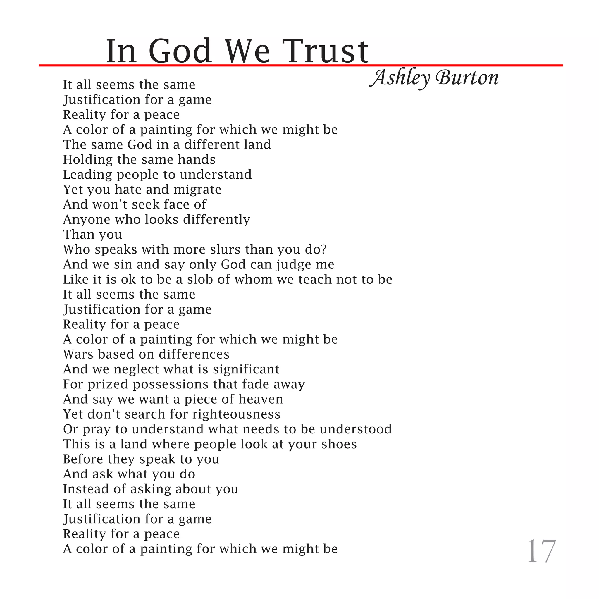 In God We Trust
It all seems the same                            Ashley Burton
Justification for a game
Reality for a peace
A color of a painting for which we might be
The same God in a different land
Holding the same hands
Leading people to understand
Yet you hate and migrate
And won’t seek face of
Anyone who looks differently
Than you
Who speaks with more slurs than you do?
And we sin and say only God can judge me
Like it is ok to be a slob of whom we teach not to be
It all seems the same
Justification for a game
Reality for a peace
A color of a painting for which we might be
Wars based on differences
And we neglect what is significant
For prized possessions that fade away
And say we want a piece of heaven
Yet don’t search for righteousness
Or pray to understand what needs to be understood
This is a land where people look at your shoes
Before they speak to you
And ask what you do
Instead of asking about you
It all seems the same
Justification for a game
Reality for a peace
A color of a painting for which we might be
                                                                 17
 