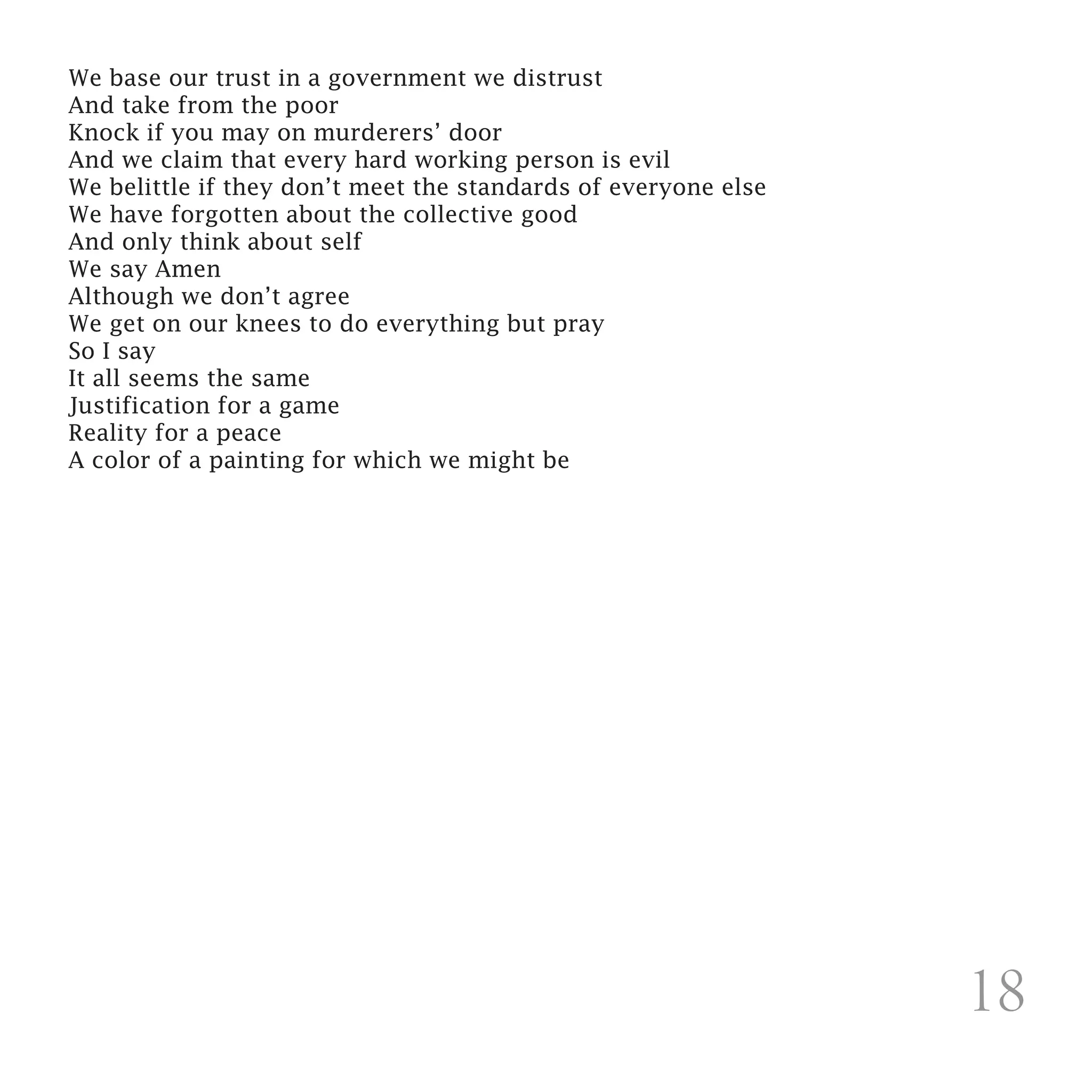We base our trust in a government we distrust
And take from the poor
Knock if you may on murderers’ door
And we claim that every hard working person is evil
We belittle if they don’t meet the standards of everyone else
We have forgotten about the collective good
And only think about self
We say Amen
Although we don’t agree
We get on our knees to do everything but pray
So I say
It all seems the same
Justification for a game
Reality for a peace
A color of a painting for which we might be

 




                                                                18
 