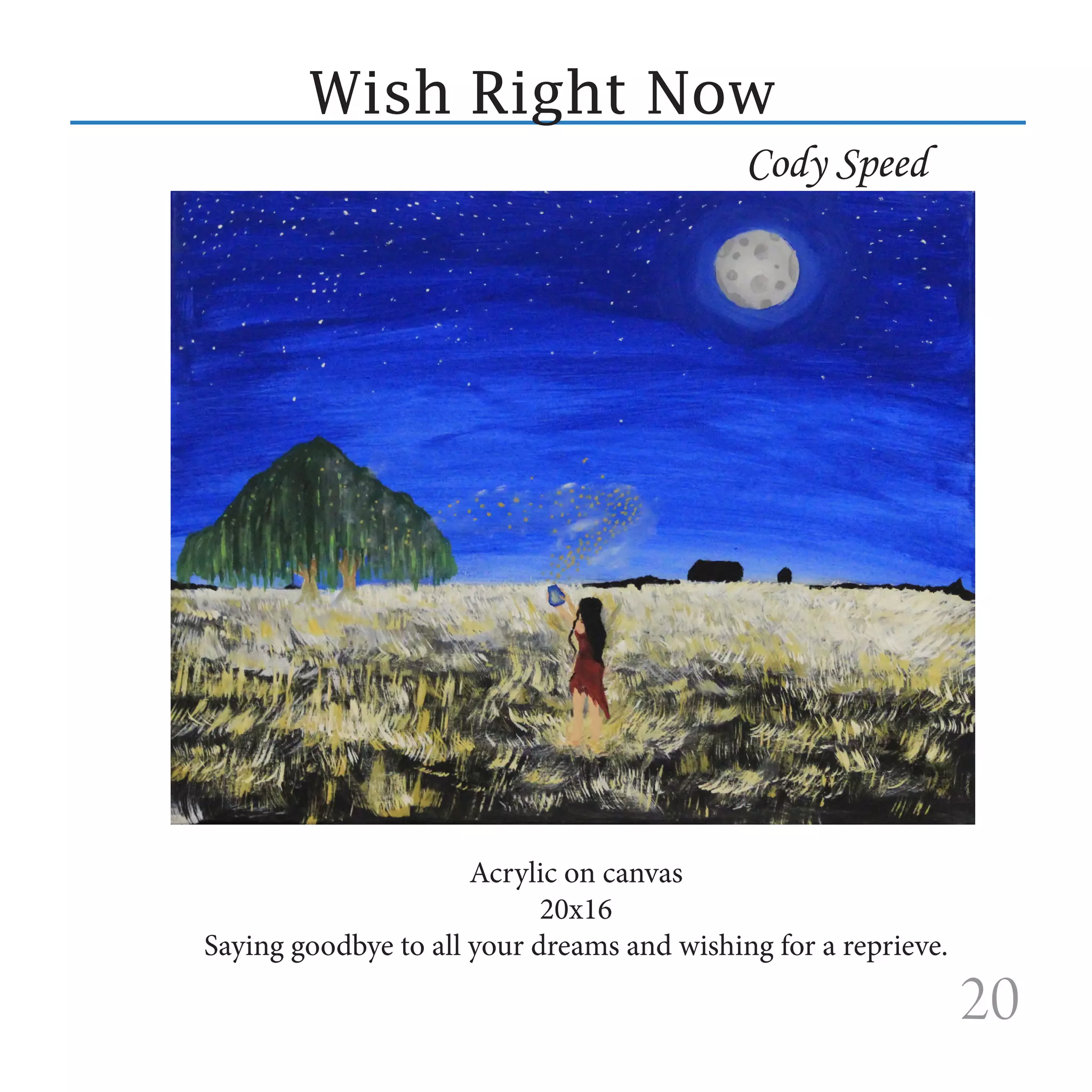 Wish Right Now
                                            Cody Speed




                      Acrylic on canvas
                            20x16
Saying goodbye to all your dreams and wishing for a reprieve.

                                                                20
 
