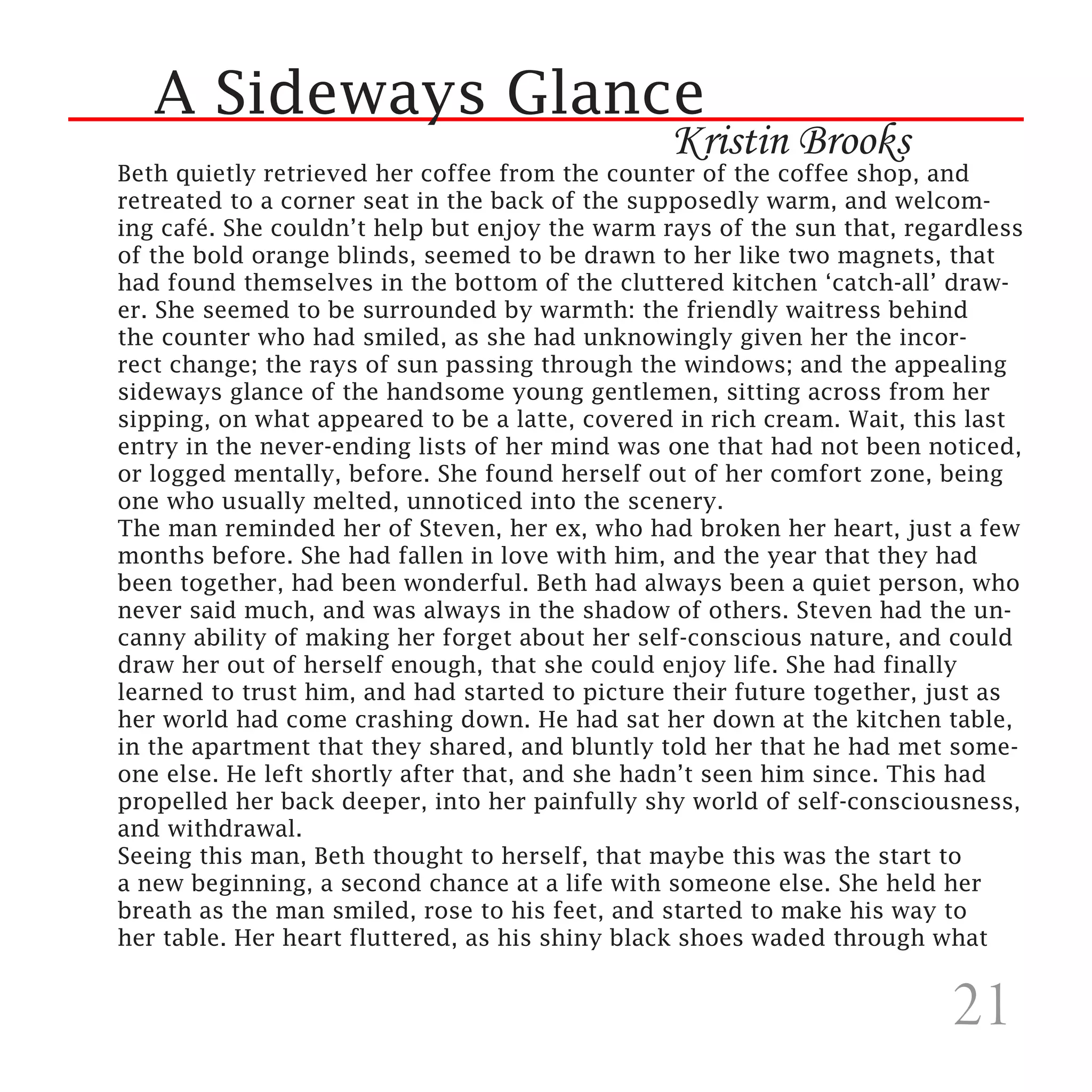 A Sideways Glance
                                                Kristin Brooks
Beth quietly retrieved her coffee from the counter of the coffee shop, and
retreated to a corner seat in the back of the supposedly warm, and welcom-
ing café. She couldn’t help but enjoy the warm rays of the sun that, regardless
of the bold orange blinds, seemed to be drawn to her like two magnets, that
had found themselves in the bottom of the cluttered kitchen ‘catch-all’ draw-
er. She seemed to be surrounded by warmth: the friendly waitress behind
the counter who had smiled, as she had unknowingly given her the incor-
rect change; the rays of sun passing through the windows; and the appealing
sideways glance of the handsome young gentlemen, sitting across from her
sipping, on what appeared to be a latte, covered in rich cream. Wait, this last
entry in the never-ending lists of her mind was one that had not been noticed,
or logged mentally, before. She found herself out of her comfort zone, being
one who usually melted, unnoticed into the scenery.
The man reminded her of Steven, her ex, who had broken her heart, just a few
months before. She had fallen in love with him, and the year that they had
been together, had been wonderful. Beth had always been a quiet person, who
never said much, and was always in the shadow of others. Steven had the un-
canny ability of making her forget about her self-conscious nature, and could
draw her out of herself enough, that she could enjoy life. She had finally
learned to trust him, and had started to picture their future together, just as
her world had come crashing down. He had sat her down at the kitchen table,
in the apartment that they shared, and bluntly told her that he had met some-
one else. He left shortly after that, and she hadn’t seen him since. This had
propelled her back deeper, into her painfully shy world of self-consciousness,
and withdrawal.
Seeing this man, Beth thought to herself, that maybe this was the start to
a new beginning, a second chance at a life with someone else. She held her
breath as the man smiled, rose to his feet, and started to make his way to
her table. Her heart fluttered, as his shiny black shoes waded through what


                                                                        21
 