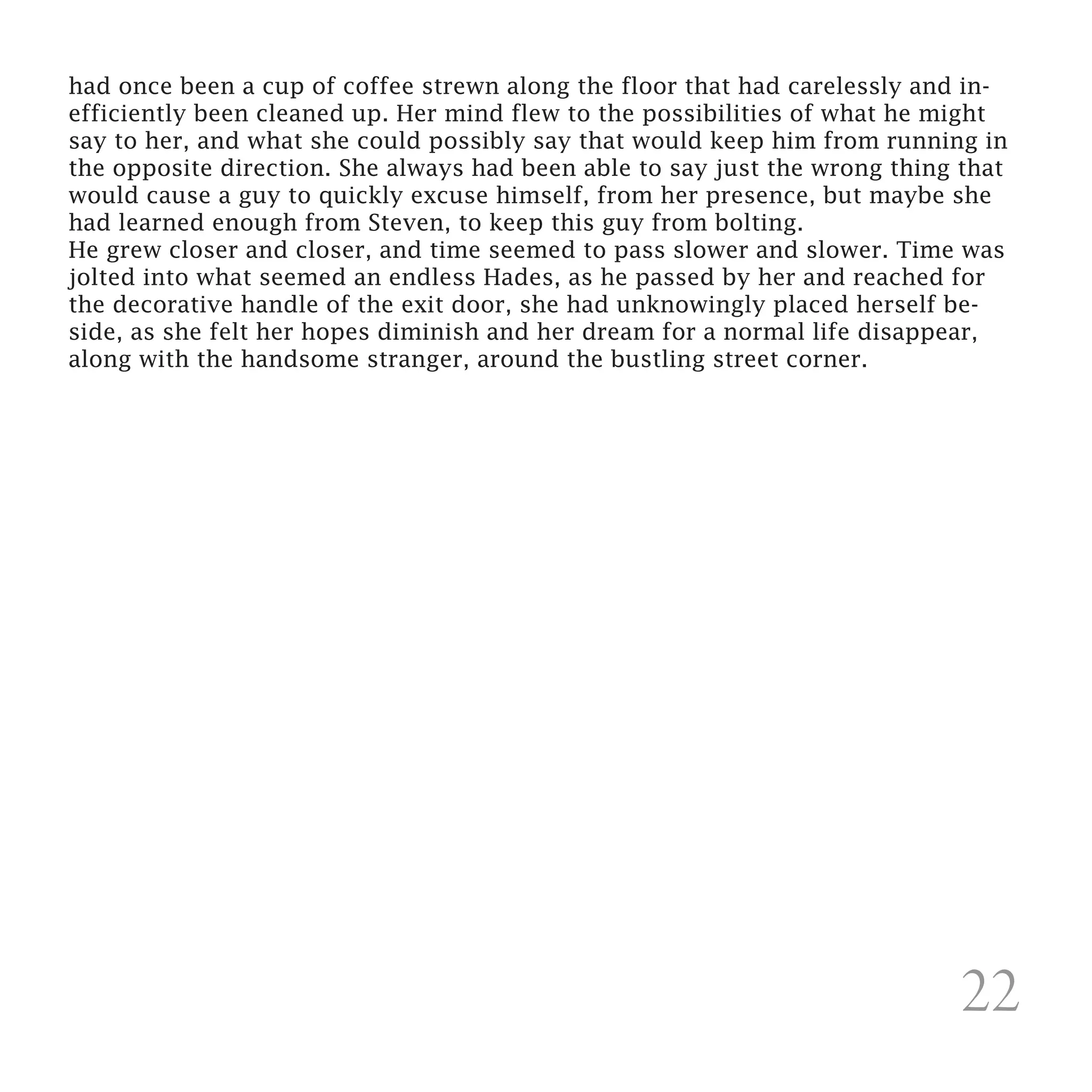 had once been a cup of coffee strewn along the floor that had carelessly and in-
efficiently been cleaned up. Her mind flew to the possibilities of what he might
say to her, and what she could possibly say that would keep him from running in
the opposite direction. She always had been able to say just the wrong thing that
would cause a guy to quickly excuse himself, from her presence, but maybe she
had learned enough from Steven, to keep this guy from bolting.
He grew closer and closer, and time seemed to pass slower and slower. Time was
jolted into what seemed an endless Hades, as he passed by her and reached for
the decorative handle of the exit door, she had unknowingly placed herself be-
side, as she felt her hopes diminish and her dream for a normal life disappear,
along with the handsome stranger, around the bustling street corner.




                                                                            22
 