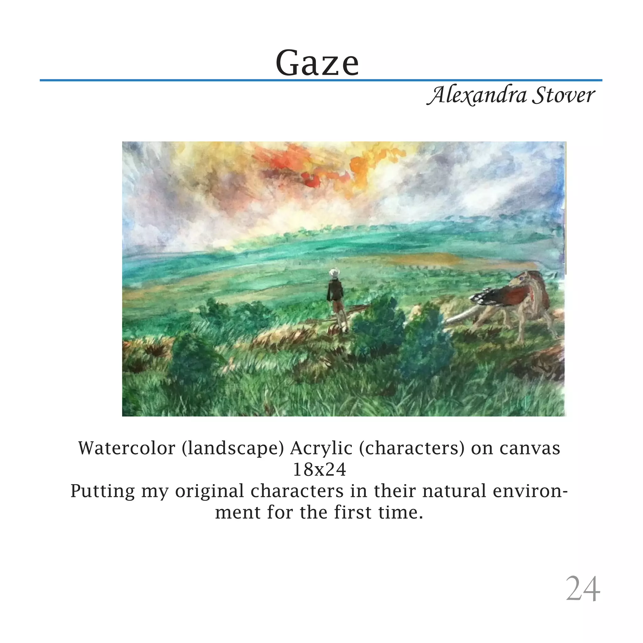 Gaze
                                        Alexandra Stover




 Watercolor (landscape) Acrylic (characters) on canvas
                        18x24
Putting my original characters in their natural environ-
                ment for the first time.



                                                       24
 