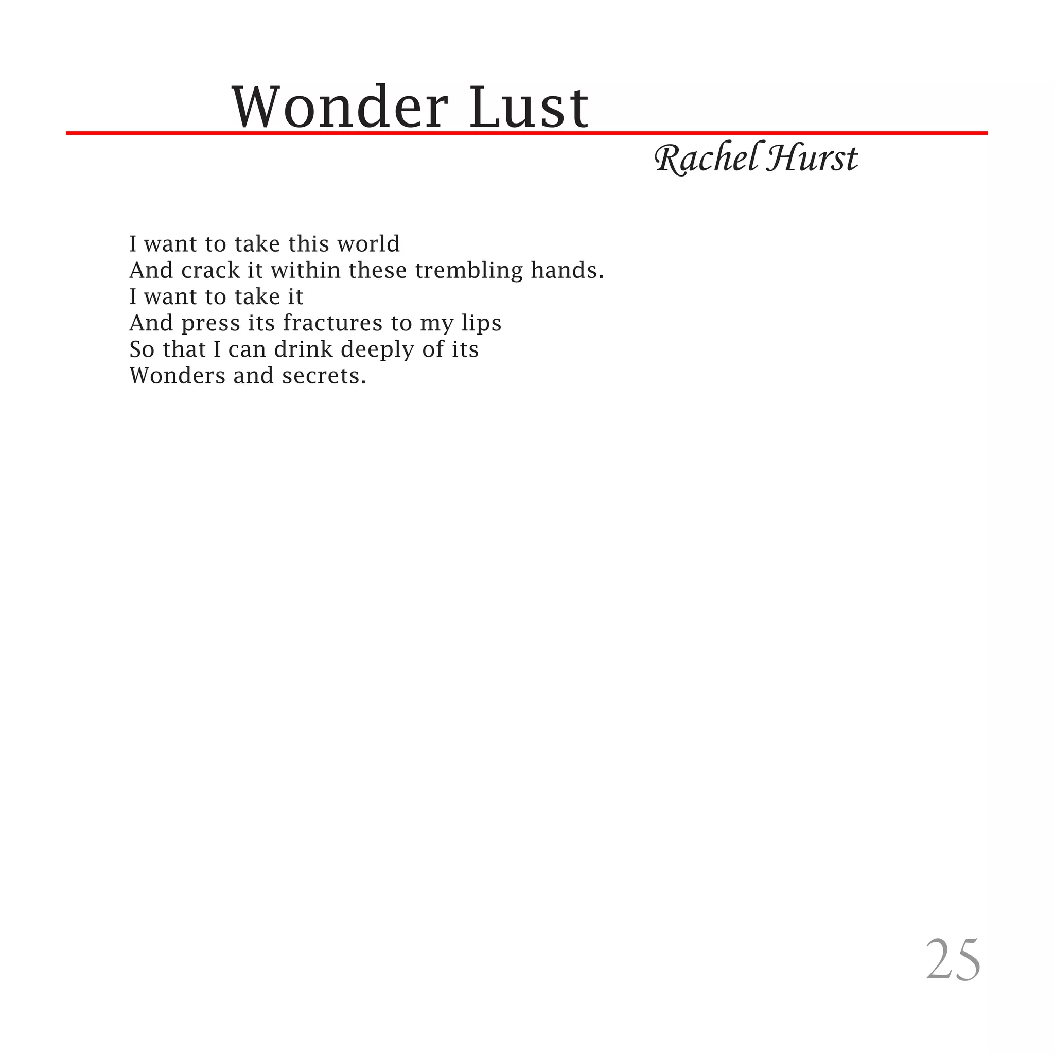 Wonder Lust
                                             Rachel Hurst
I want to take this world
And crack it within these trembling hands.
I want to take it
And press its fractures to my lips
So that I can drink deeply of its
Wonders and secrets.




                                                            25
 
