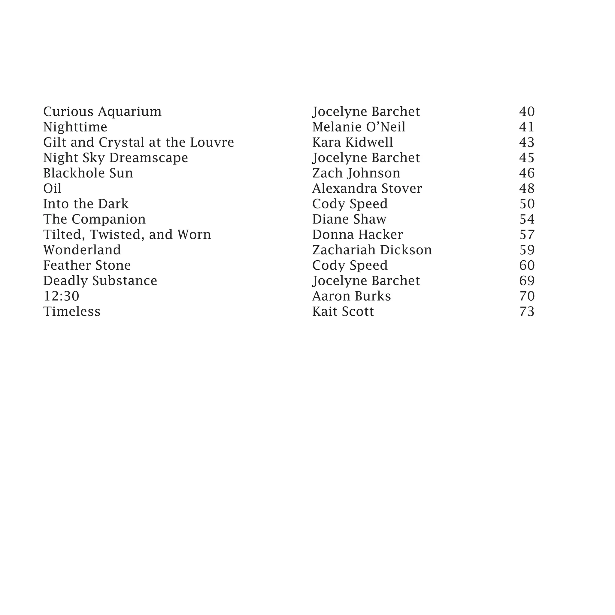 Curious Aquarium				Jocelyne Barchet                 40
Nighttime						Melanie O’Neil                        41
Gilt and Crystal at the Louvre			 Kara Kidwell       43
Night Sky Dreamscape				          Jocelyne Barchet   45
Blackhole Sun					Zach Johnson                       46
Oil							Alexandra Stover                           48
Into the Dark					Cody Speed                         50
The Companion					Diane Shaw                         54
Tilted, Twisted, and Worn			      Donna Hacker       57
Wonderland					Zachariah Dickson                     59
Feather Stone					Cody Speed                         60
Deadly Substance					Jocelyne Barchet                69
12:30							Aaron Burks                              70
Timeless						Kait Scott                             73
 