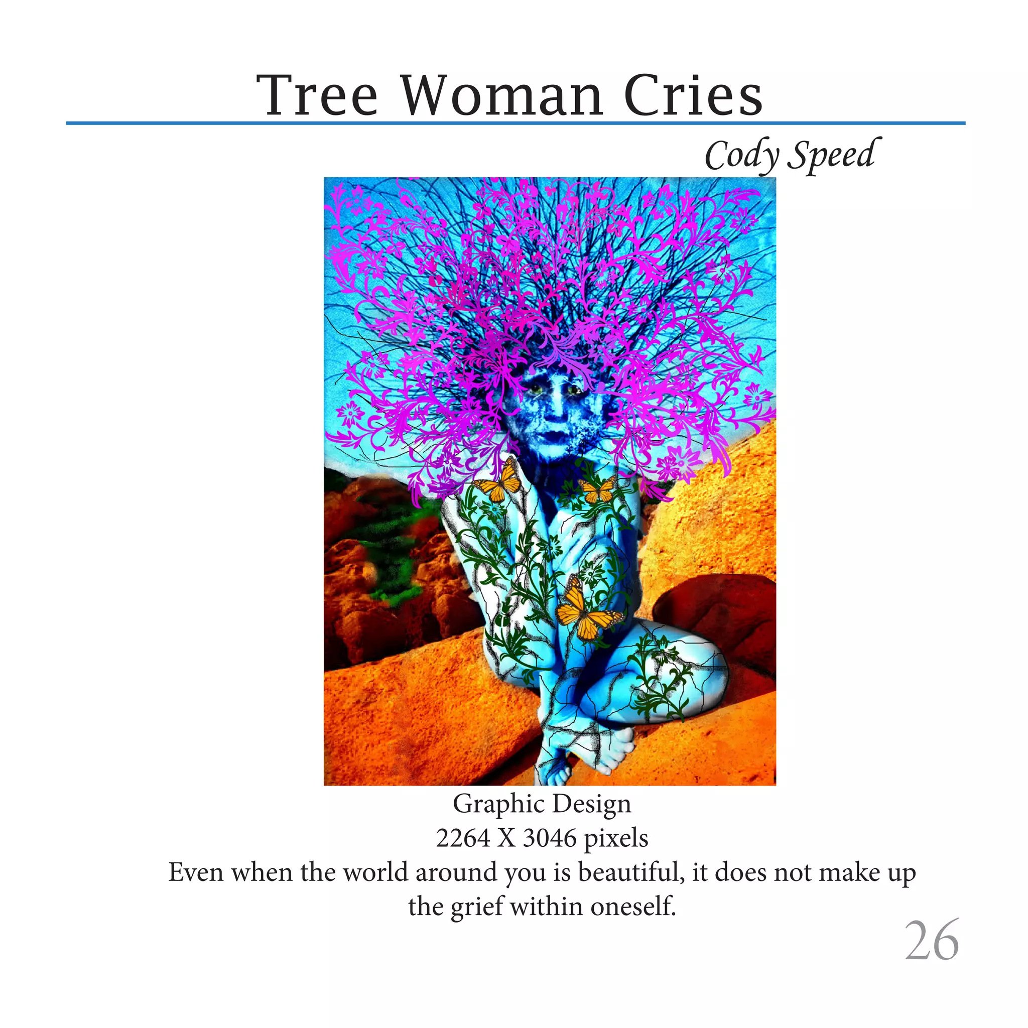 Tree Woman Cries
                                             Cody Speed




                       Graphic Design
                      2264 X 3046 pixels
Even when the world around you is beautiful, it does not make up
                   the grief within oneself.
                                                              26
 