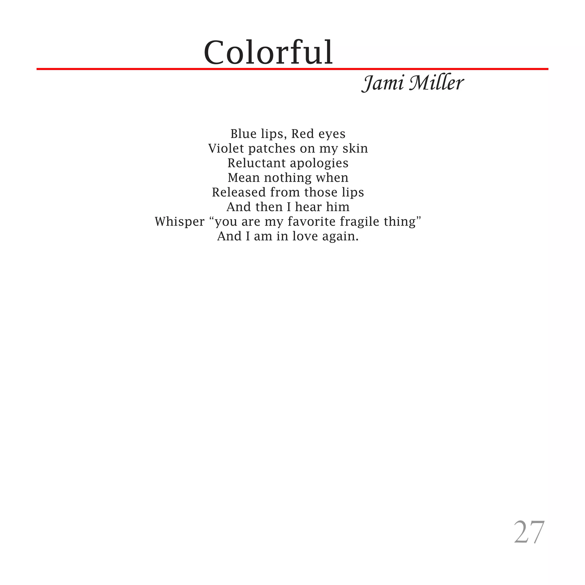 Colorful
                                 Jami Miller
            Blue lips, Red eyes
        Violet patches on my skin
           Reluctant apologies
           Mean nothing when
         Released from those lips
           And then I hear him
Whisper “you are my favorite fragile thing”
          And I am in love again.




                                               27
 