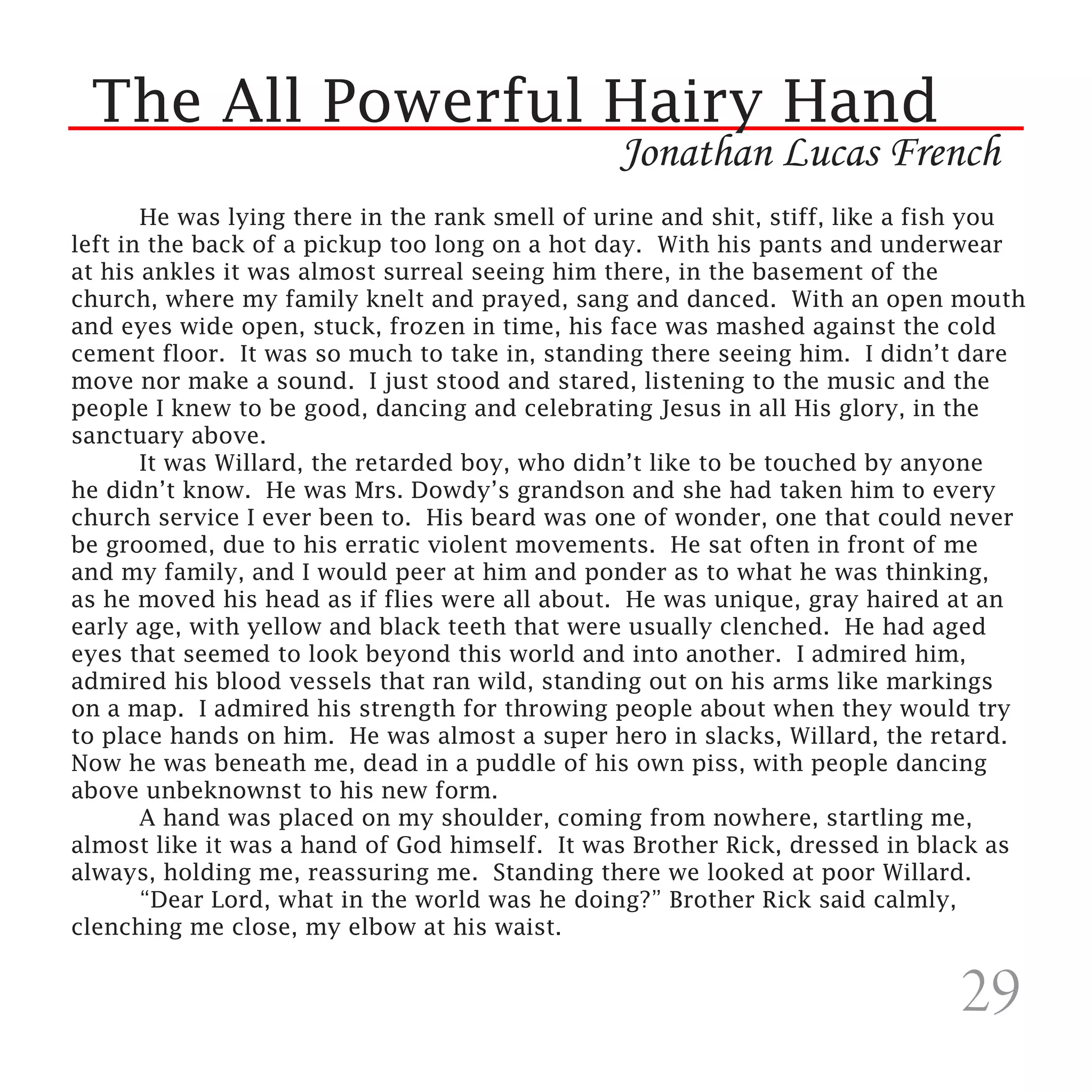 The All Powerful Hairy Hand
                                                Jonathan Lucas French
	      He was lying there in the rank smell of urine and shit, stiff, like a fish you
left in the back of a pickup too long on a hot day. With his pants and underwear
at his ankles it was almost surreal seeing him there, in the basement of the
church, where my family knelt and prayed, sang and danced. With an open mouth
and eyes wide open, stuck, frozen in time, his face was mashed against the cold
cement floor. It was so much to take in, standing there seeing him. I didn’t dare
move nor make a sound. I just stood and stared, listening to the music and the
people I knew to be good, dancing and celebrating Jesus in all His glory, in the
sanctuary above.
	      It was Willard, the retarded boy, who didn’t like to be touched by anyone
he didn’t know. He was Mrs. Dowdy’s grandson and she had taken him to every
church service I ever been to. His beard was one of wonder, one that could never
be groomed, due to his erratic violent movements. He sat often in front of me
and my family, and I would peer at him and ponder as to what he was thinking,
as he moved his head as if flies were all about. He was unique, gray haired at an
early age, with yellow and black teeth that were usually clenched. He had aged
eyes that seemed to look beyond this world and into another. I admired him,
admired his blood vessels that ran wild, standing out on his arms like markings
on a map. I admired his strength for throwing people about when they would try
to place hands on him. He was almost a super hero in slacks, Willard, the retard.
Now he was beneath me, dead in a puddle of his own piss, with people dancing
above unbeknownst to his new form.
	      A hand was placed on my shoulder, coming from nowhere, startling me,
almost like it was a hand of God himself. It was Brother Rick, dressed in black as
always, holding me, reassuring me. Standing there we looked at poor Willard.
	      “Dear Lord, what in the world was he doing?” Brother Rick said calmly,
clenching me close, my elbow at his waist.


                                                                               29
 