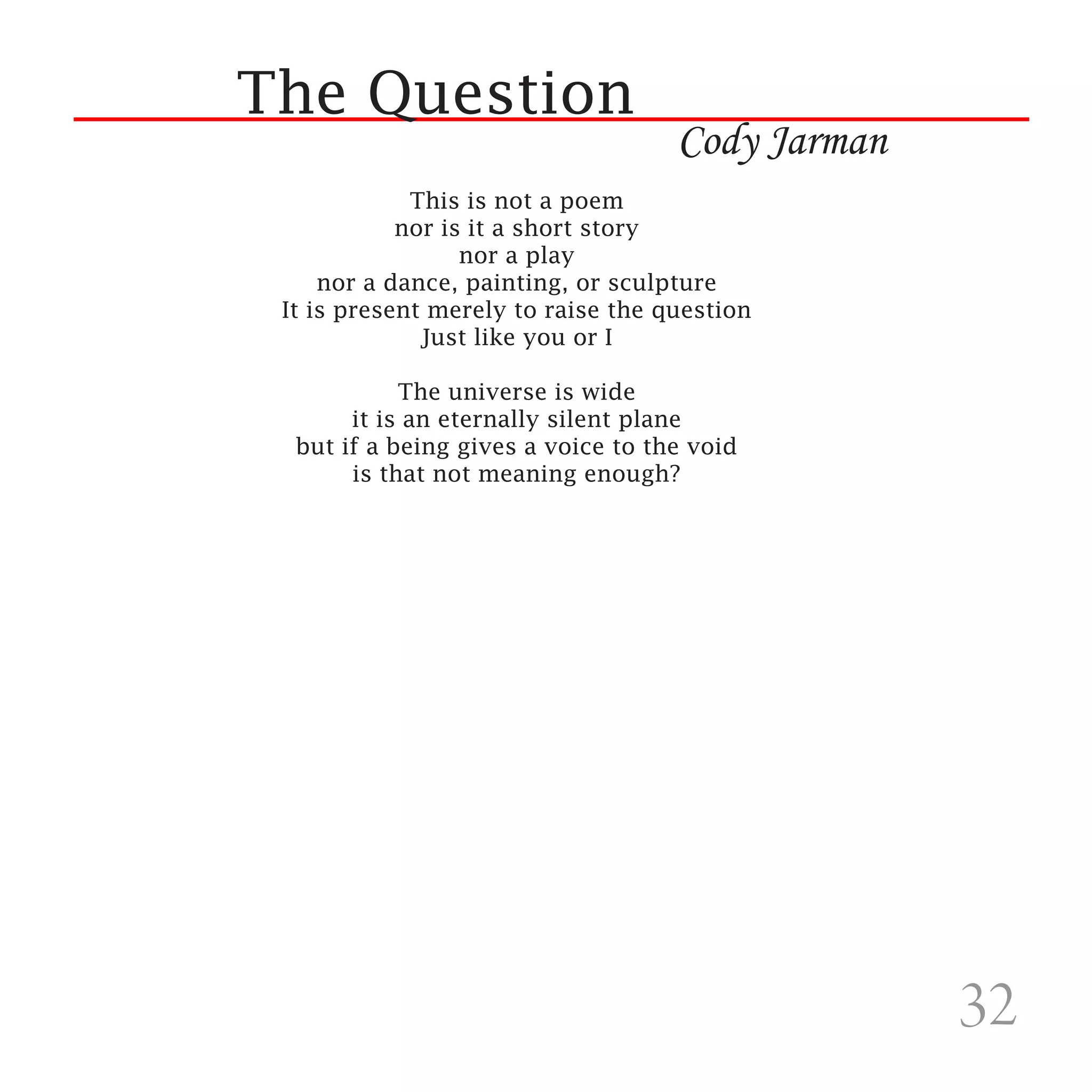 The Question
                                    Cody Jarman
             This is not a poem
            nor is it a short story
                  nor a play
     nor a dance, painting, or sculpture
 It is present merely to raise the question
              Just like you or I

            The universe is wide
       it is an eternally silent plane
  but if a being gives a voice to the void
       is that not meaning enough?




                                                  32
 