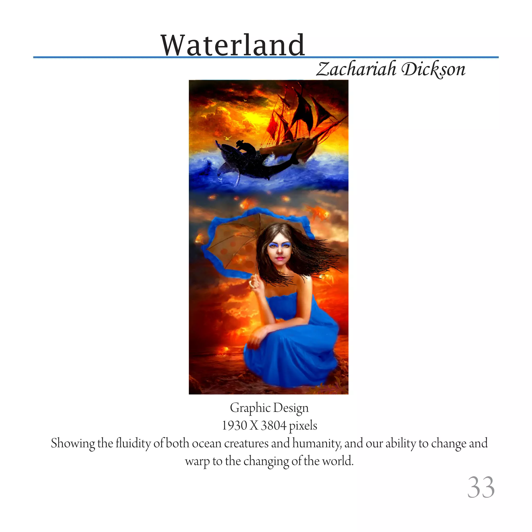 Waterland
                                                     Zachariah Dickson




                                    Graphic Design
                                  1930 X 3804 pixels
Showing the fluidity of both ocean creatures and humanity, and our ability to change and
                           warp to the changing of the world.

                                                                                   33
 