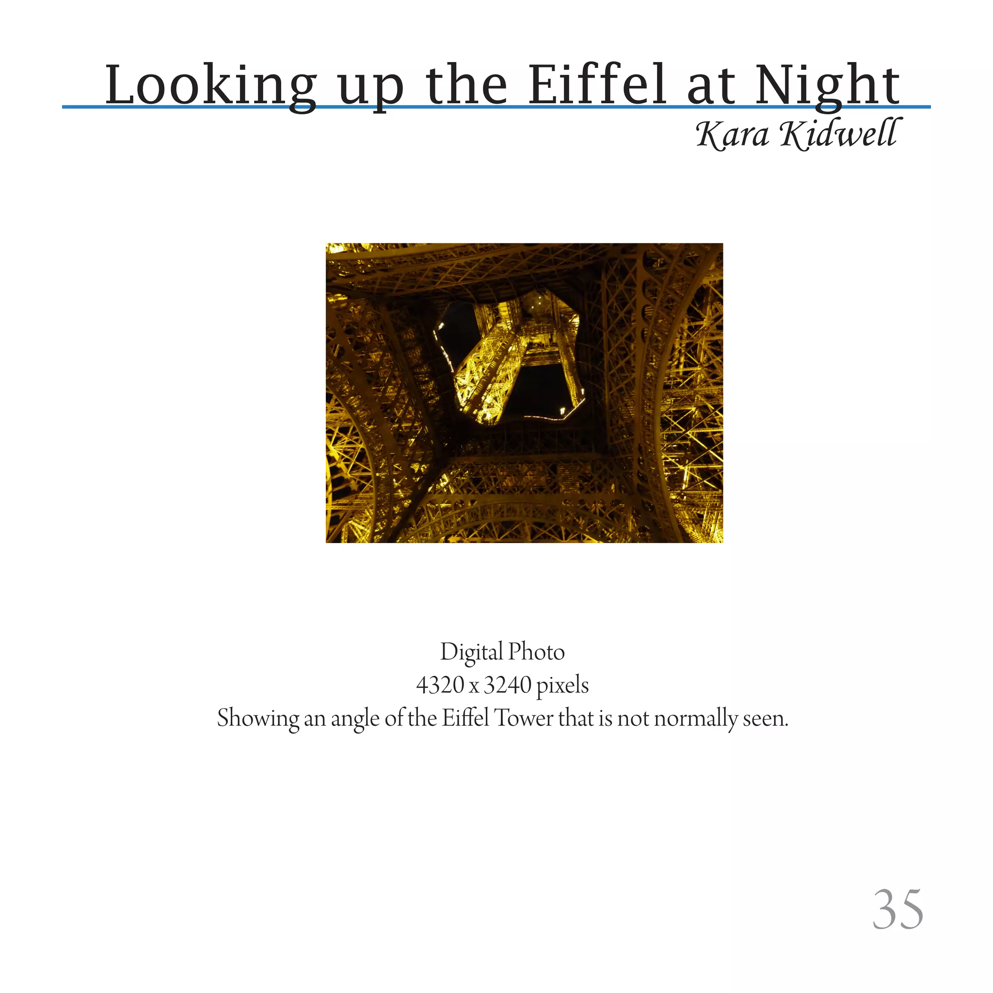 Looking up the Eiffel at Night
                                                        Kara Kidwell




                            Digital Photo
                         4320 x 3240 pixels
    Showing an angle of the Eiffel Tower that is not normally seen.




                                                                      35
 