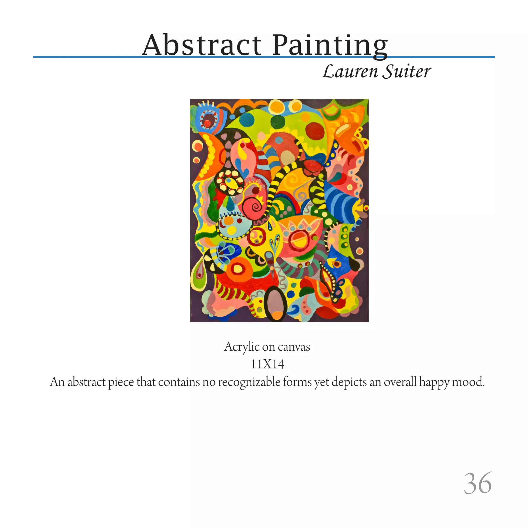 Abstract Painting
                                                      Lauren Suiter




                                    Acrylic on canvas
                                         11X14
An abstract piece that contains no recognizable forms yet depicts an overall happy mood.




                                                                                   36
 