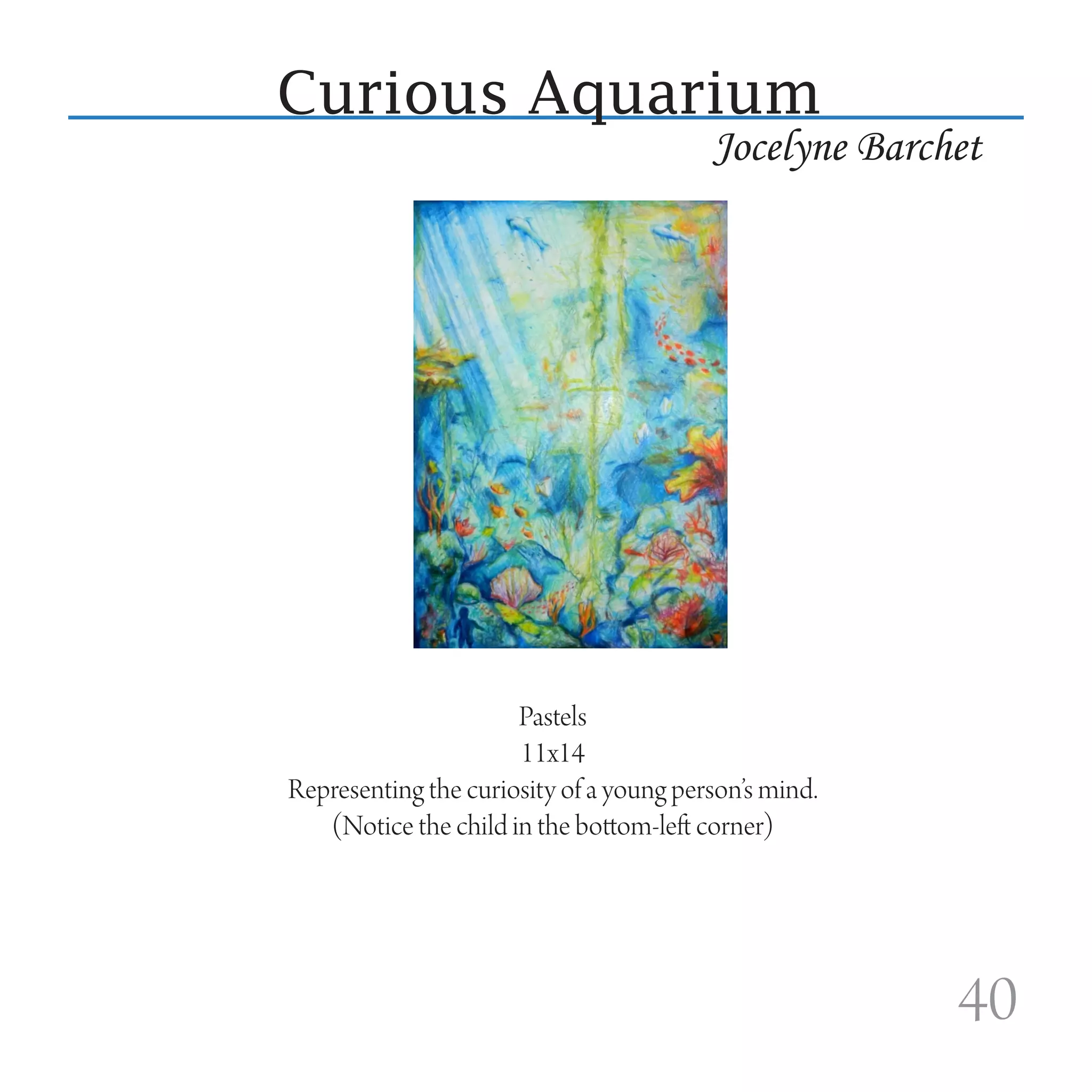 Curious Aquarium
                                         Jocelyne Barchet




                      Pastels
                      11x14
Representing the curiosity of a young person’s mind.
   (Notice the child in the bottom-left corner)




                                                       40
 
