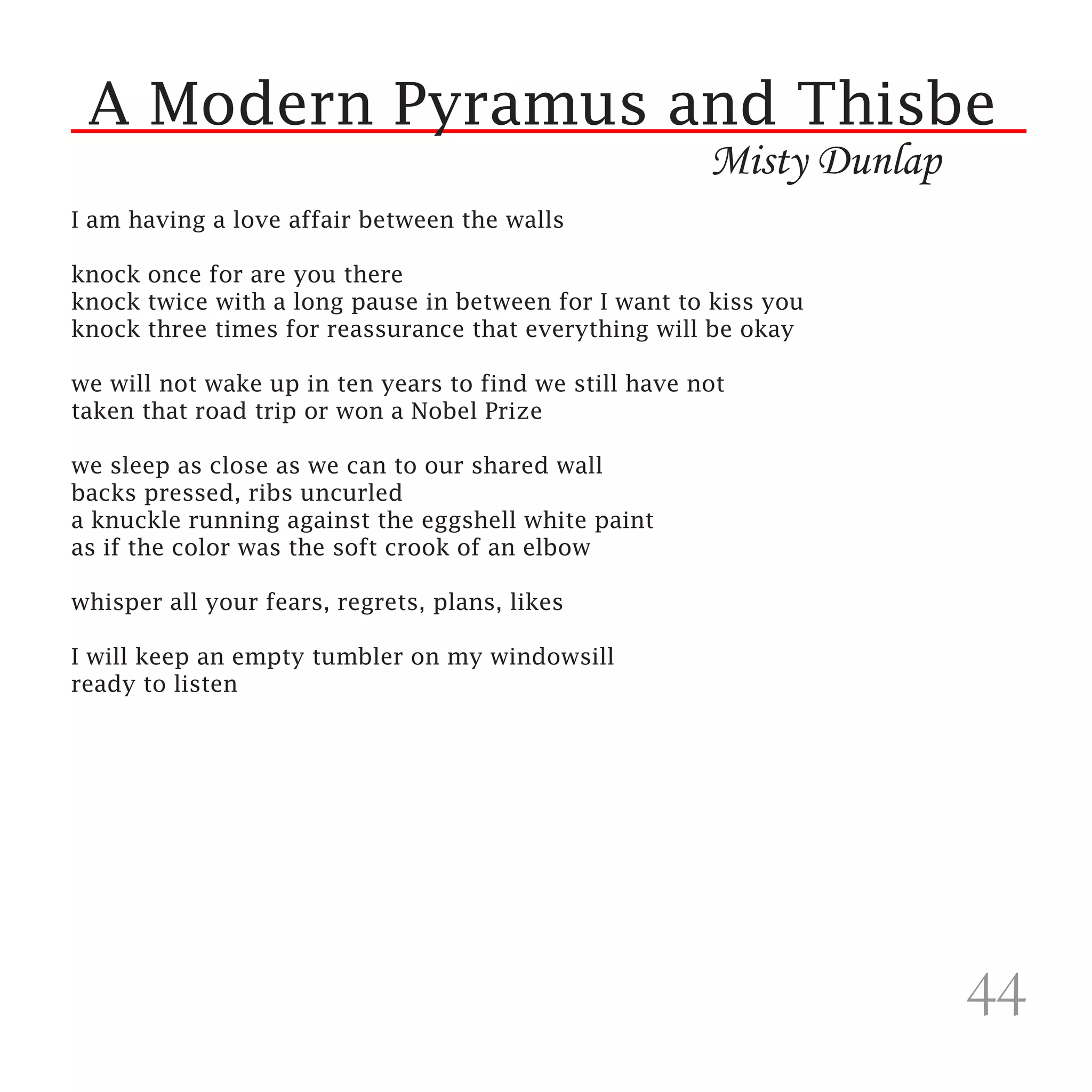 A Modern Pyramus and Thisbe
                                                        Misty Dunlap
I am having a love affair between the walls

knock once for are you there
knock twice with a long pause in between for I want to kiss you
knock three times for reassurance that everything will be okay

we will not wake up in ten years to find we still have not
taken that road trip or won a Nobel Prize

we sleep as close as we can to our shared wall
backs pressed, ribs uncurled
a knuckle running against the eggshell white paint
as if the color was the soft crook of an elbow

whisper all your fears, regrets, plans, likes

I will keep an empty tumbler on my windowsill
ready to listen




                                                                       44
 
