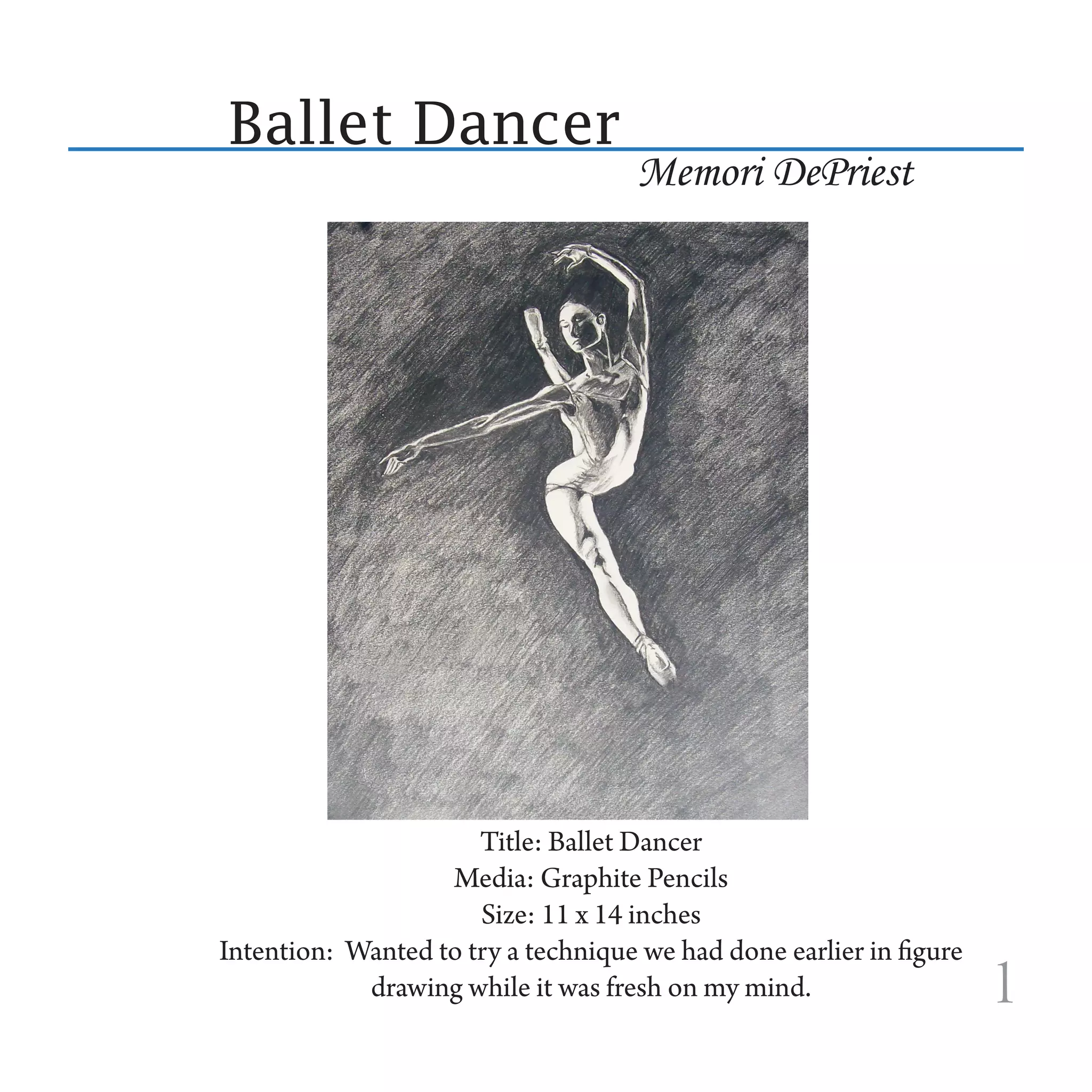 Ballet Dancer
                                     Memori DePriest




                      Title: Ballet Dancer
                   Media: Graphite Pencils
                      Size: 11 x 14 inches
Intention: Wanted to try a technique we had done earlier in figure
            drawing while it was fresh on my mind.                   1
 