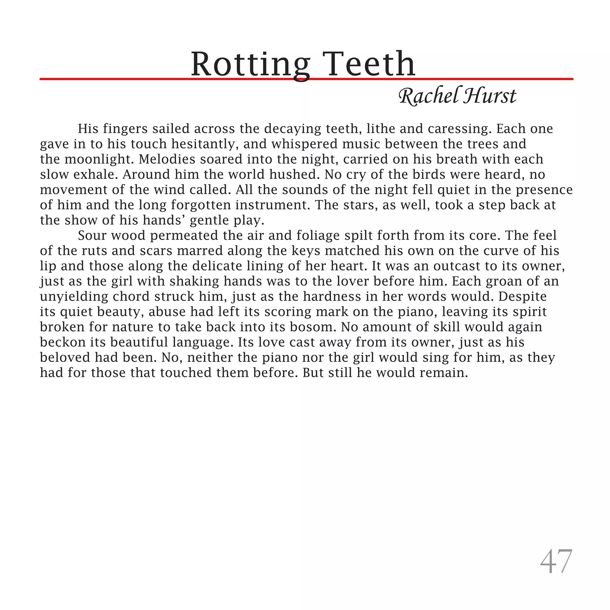 Rotting Teeth
                                                        Rachel Hurst
	     His fingers sailed across the decaying teeth, lithe and caressing. Each one
gave in to his touch hesitantly, and whispered music between the trees and
the moonlight. Melodies soared into the night, carried on his breath with each
slow exhale. Around him the world hushed. No cry of the birds were heard, no
movement of the wind called. All the sounds of the night fell quiet in the presence
of him and the long forgotten instrument. The stars, as well, took a step back at
the show of his hands’ gentle play.
	     Sour wood permeated the air and foliage spilt forth from its core. The feel
of the ruts and scars marred along the keys matched his own on the curve of his
lip and those along the delicate lining of her heart. It was an outcast to its owner,
just as the girl with shaking hands was to the lover before him. Each groan of an
unyielding chord struck him, just as the hardness in her words would. Despite
its quiet beauty, abuse had left its scoring mark on the piano, leaving its spirit
broken for nature to take back into its bosom. No amount of skill would again
beckon its beautiful language. Its love cast away from its owner, just as his
beloved had been. No, neither the piano nor the girl would sing for him, as they
had for those that touched them before. But still he would remain.




                                                                               47
 