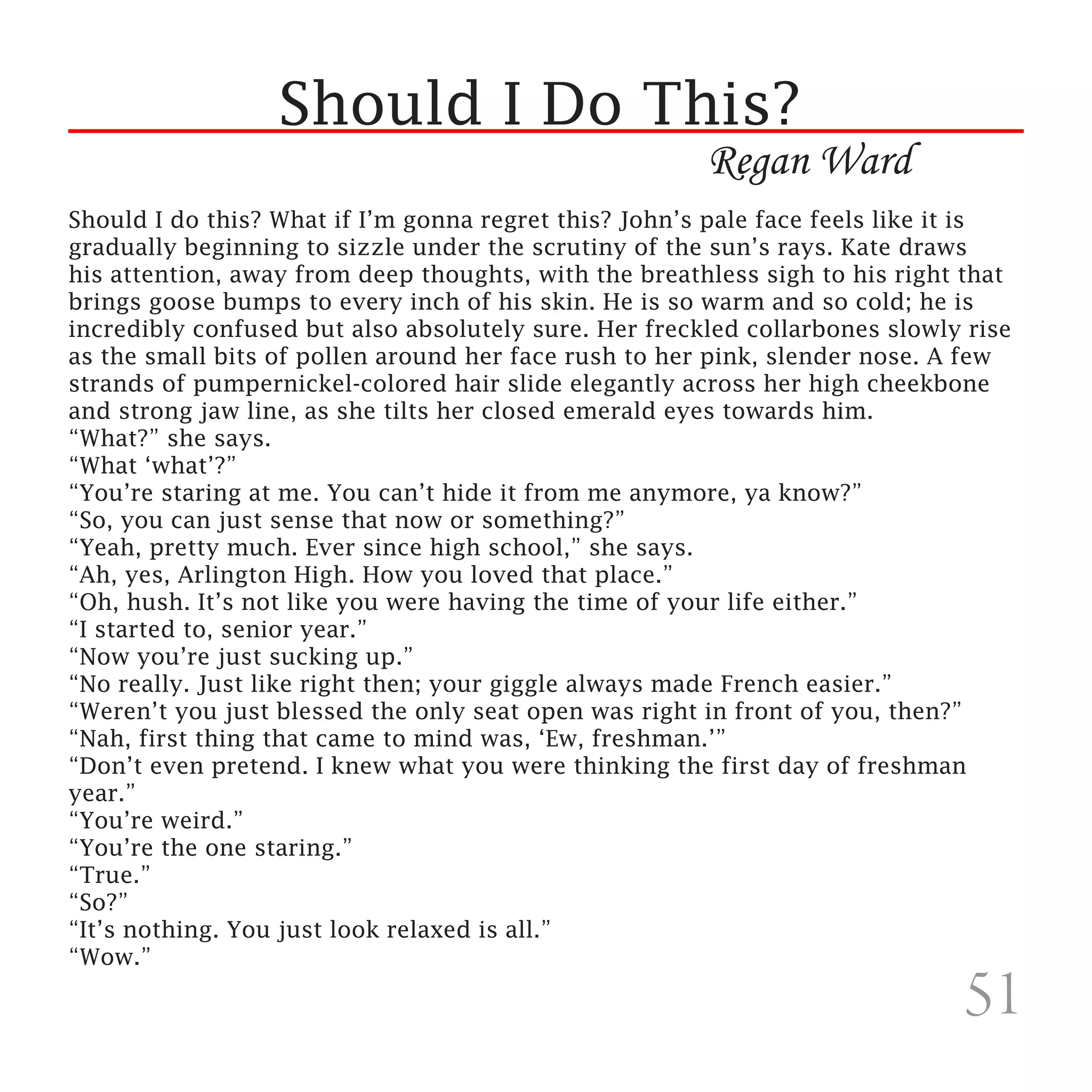 Should I Do This?
                                                       Regan Ward
Should I do this? What if I’m gonna regret this? John’s pale face feels like it is
gradually beginning to sizzle under the scrutiny of the sun’s rays. Kate draws
his attention, away from deep thoughts, with the breathless sigh to his right that
brings goose bumps to every inch of his skin. He is so warm and so cold; he is
incredibly confused but also absolutely sure. Her freckled collarbones slowly rise
as the small bits of pollen around her face rush to her pink, slender nose. A few
strands of pumpernickel-colored hair slide elegantly across her high cheekbone
and strong jaw line, as she tilts her closed emerald eyes towards him.
“What?” she says.
“What ‘what’?”
“You’re staring at me. You can’t hide it from me anymore, ya know?”
“So, you can just sense that now or something?”
“Yeah, pretty much. Ever since high school,” she says.
“Ah, yes, Arlington High. How you loved that place.”
“Oh, hush. It’s not like you were having the time of your life either.”
“I started to, senior year.”
“Now you’re just sucking up.”
“No really. Just like right then; your giggle always made French easier.”
“Weren’t you just blessed the only seat open was right in front of you, then?”
“Nah, first thing that came to mind was, ‘Ew, freshman.’”
“Don’t even pretend. I knew what you were thinking the first day of freshman
year.”
“You’re weird.”
“You’re the one staring.”
“True.”
“So?”
“It’s nothing. You just look relaxed is all.”
“Wow.”

                                                                             51
 