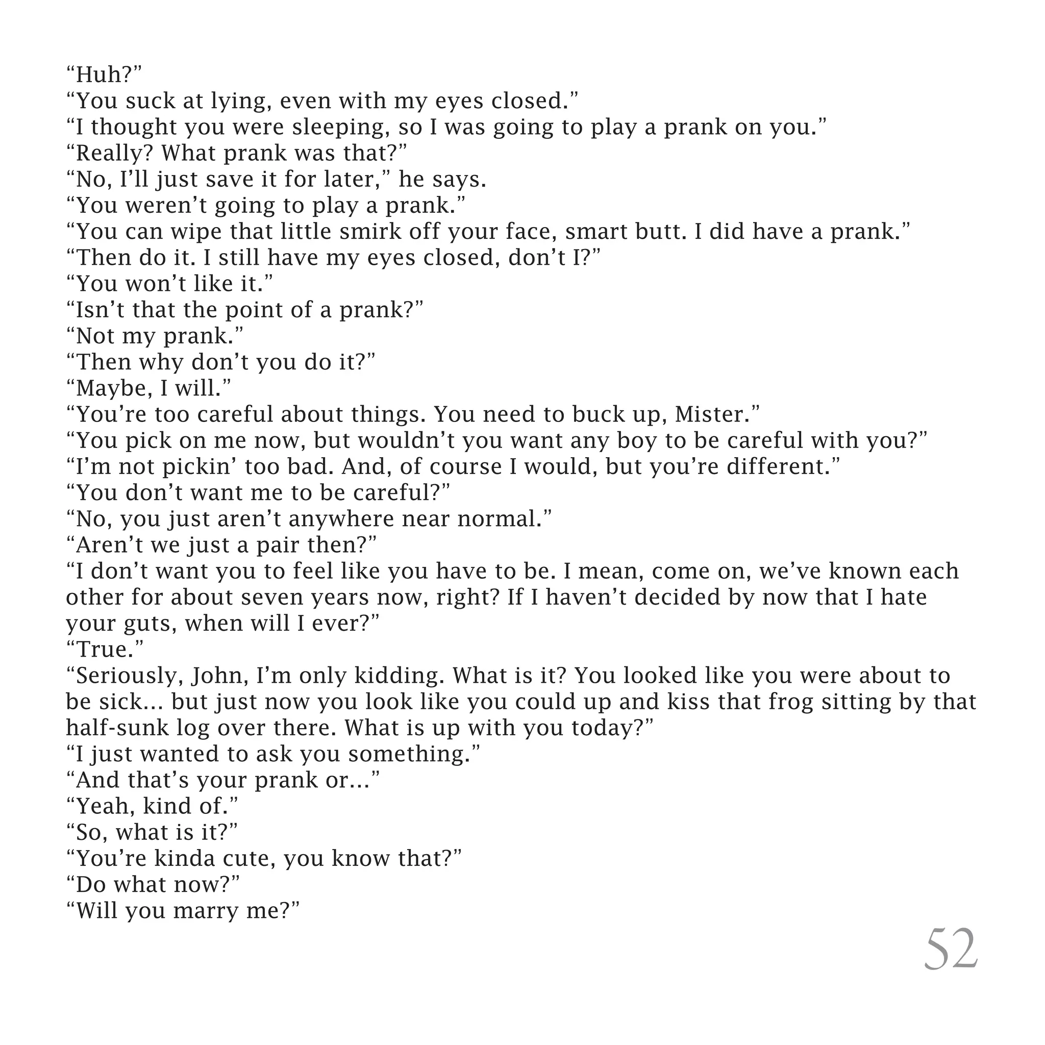 “Huh?”
“You suck at lying, even with my eyes closed.”
“I thought you were sleeping, so I was going to play a prank on you.”
“Really? What prank was that?”
“No, I’ll just save it for later,” he says.
“You weren’t going to play a prank.”
“You can wipe that little smirk off your face, smart butt. I did have a prank.”
“Then do it. I still have my eyes closed, don’t I?”
“You won’t like it.”
“Isn’t that the point of a prank?”
“Not my prank.”
“Then why don’t you do it?”
“Maybe, I will.”
“You’re too careful about things. You need to buck up, Mister.”
“You pick on me now, but wouldn’t you want any boy to be careful with you?”
“I’m not pickin’ too bad. And, of course I would, but you’re different.”
“You don’t want me to be careful?”
“No, you just aren’t anywhere near normal.”
“Aren’t we just a pair then?”
“I don’t want you to feel like you have to be. I mean, come on, we’ve known each
other for about seven years now, right? If I haven’t decided by now that I hate
your guts, when will I ever?”
“True.”
“Seriously, John, I’m only kidding. What is it? You looked like you were about to
be sick… but just now you look like you could up and kiss that frog sitting by that
half-sunk log over there. What is up with you today?”
“I just wanted to ask you something.”
“And that’s your prank or…”
“Yeah, kind of.”
“So, what is it?”
“You’re kinda cute, you know that?”
“Do what now?”
“Will you marry me?”

                                                                              52
 