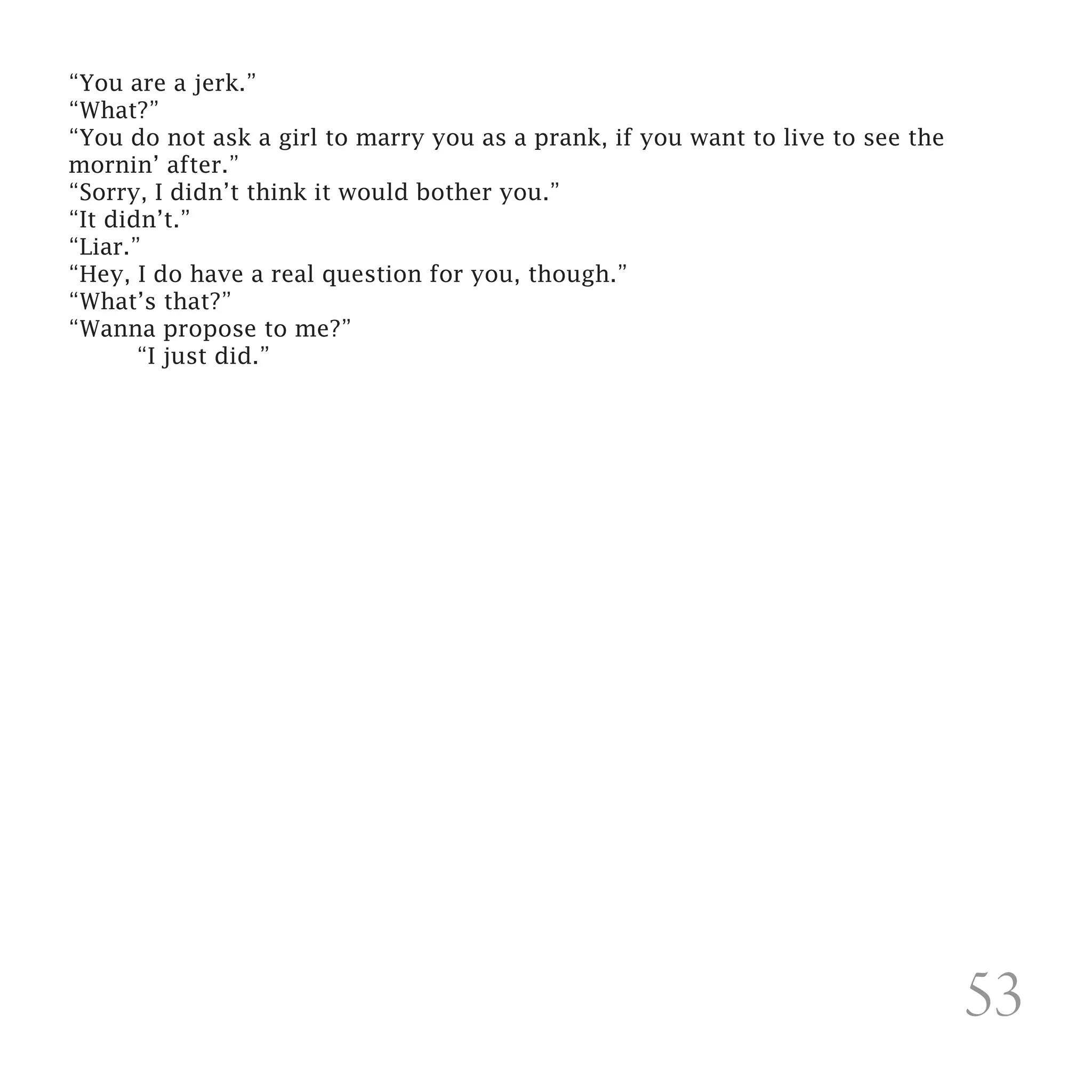 “You are a jerk.”
“What?”
“You do not ask a girl to marry you as a prank, if you want to live to see the
mornin’ after.”
“Sorry, I didn’t think it would bother you.”
“It didn’t.”
“Liar.”
“Hey, I do have a real question for you, though.”
“What’s that?”
“Wanna propose to me?”
	      “I just did.” 




                                                                                 53
 