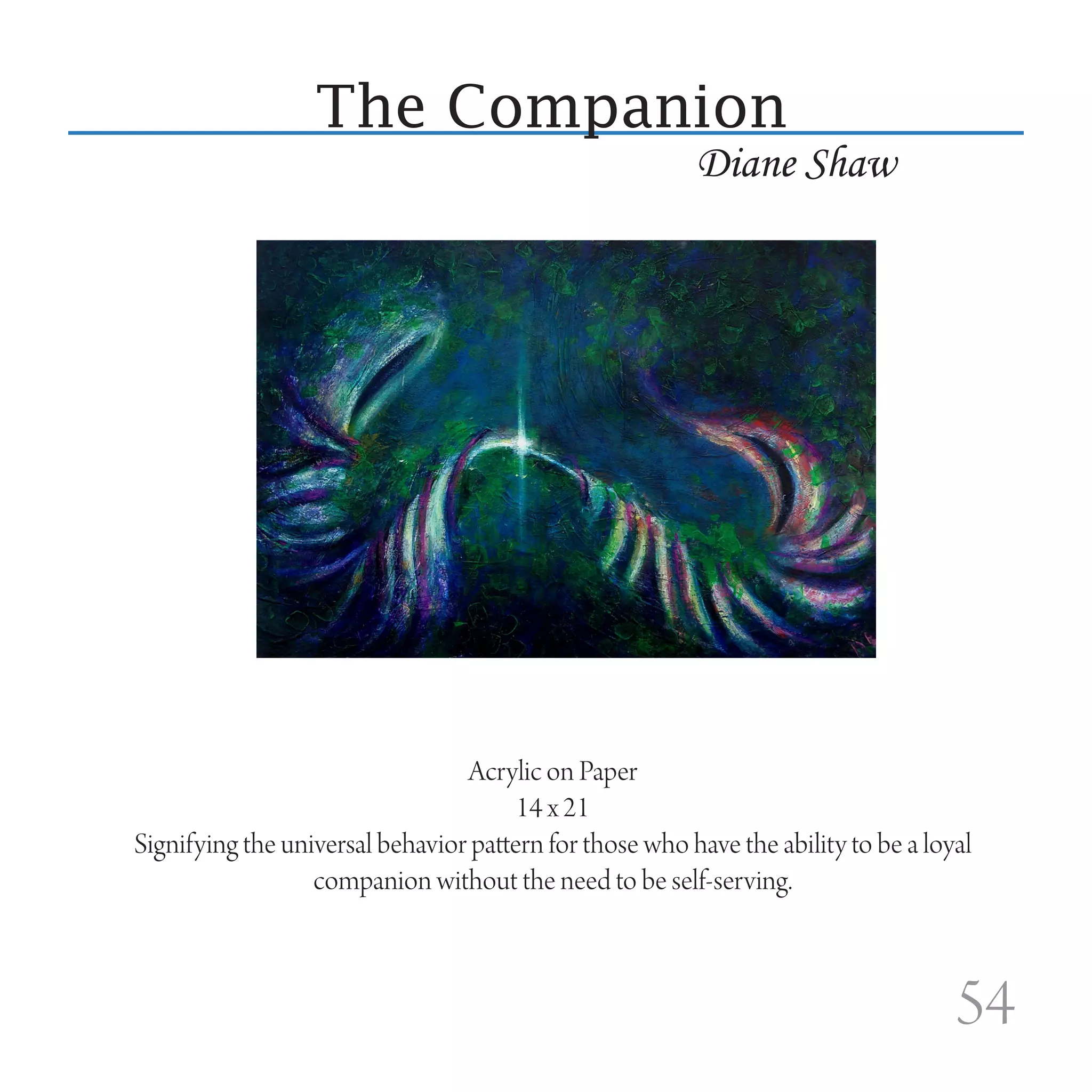 The Companion
                                                         Diane Shaw




                                 Acrylic on Paper
                                       14 x 21
Signifying the universal behavior pattern for those who have the ability to be a loyal
                  companion without the need to be self-serving.



                                                                                    54
 