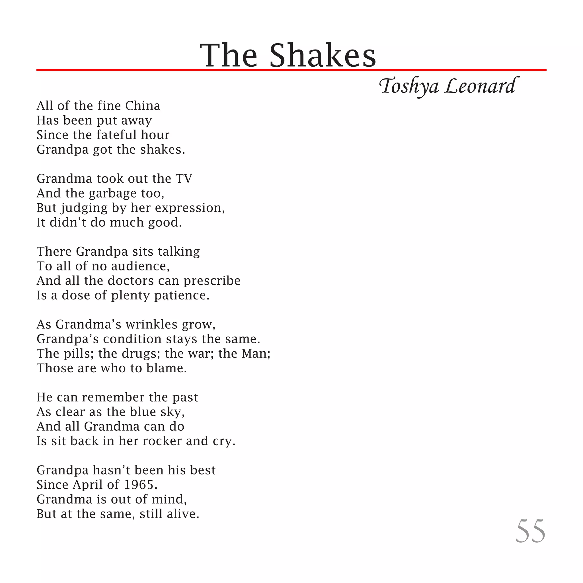 The Shakes
                                          Toshya Leonard
All of the fine China
Has been put away
Since the fateful hour
Grandpa got the shakes.

Grandma took out the TV
And the garbage too,
But judging by her expression,
It didn’t do much good.

There Grandpa sits talking
To all of no audience,
And all the doctors can prescribe
Is a dose of plenty patience.

As Grandma’s wrinkles grow,
Grandpa’s condition stays the same.
The pills; the drugs; the war; the Man;
Those are who to blame.

He can remember the past
As clear as the blue sky,
And all Grandma can do
Is sit back in her rocker and cry.

Grandpa hasn’t been his best
Since April of 1965.
Grandma is out of mind,
But at the same, still alive.
                                                           55
 