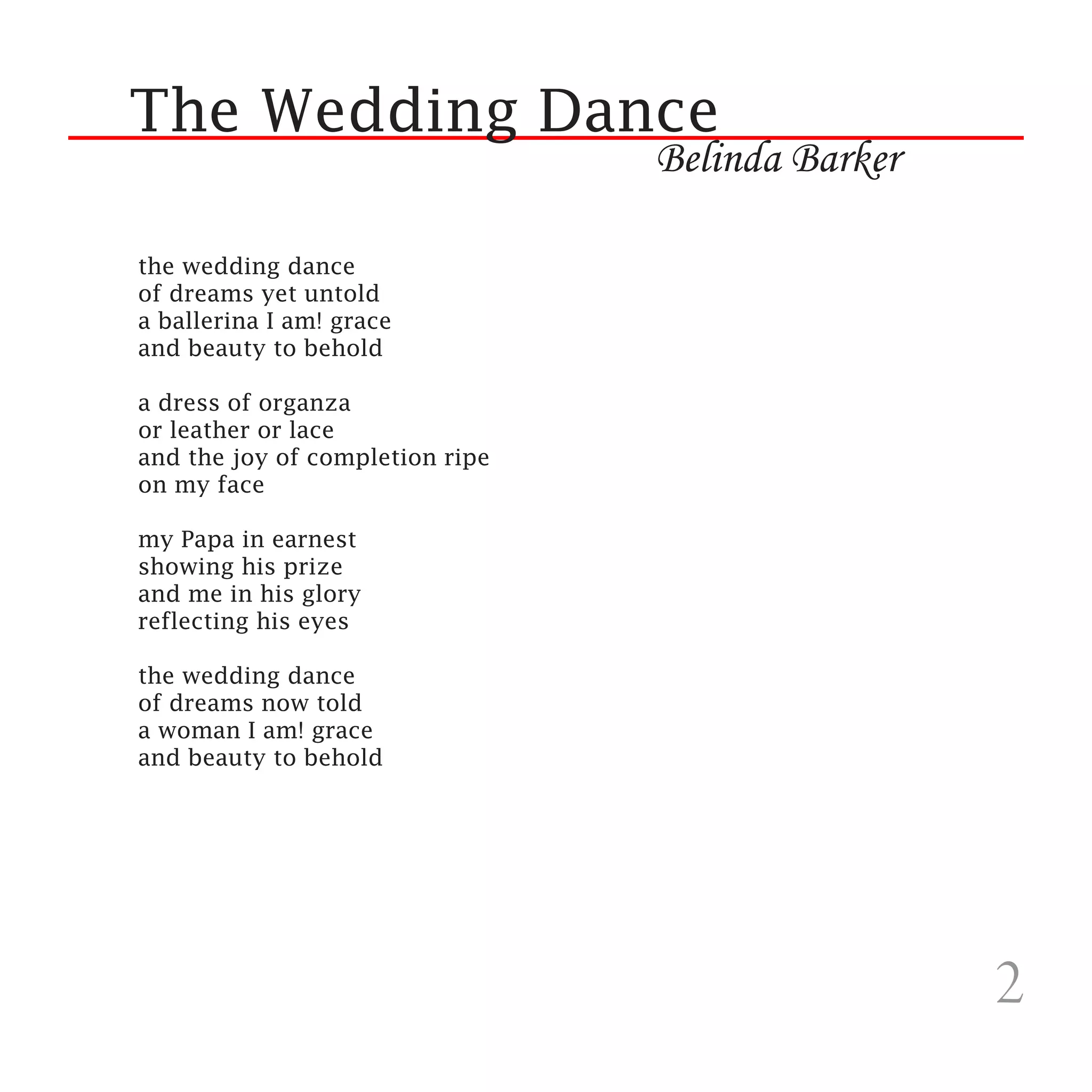 The Wedding Dance
                                 Belinda Barker

the wedding dance
of dreams yet untold
a ballerina I am! grace
and beauty to behold

a dress of organza
or leather or lace
and the joy of completion ripe
on my face

my Papa in earnest
showing his prize
and me in his glory
reflecting his eyes

the wedding dance
of dreams now told
a woman I am! grace
and beauty to behold
                              




                                                  2
 