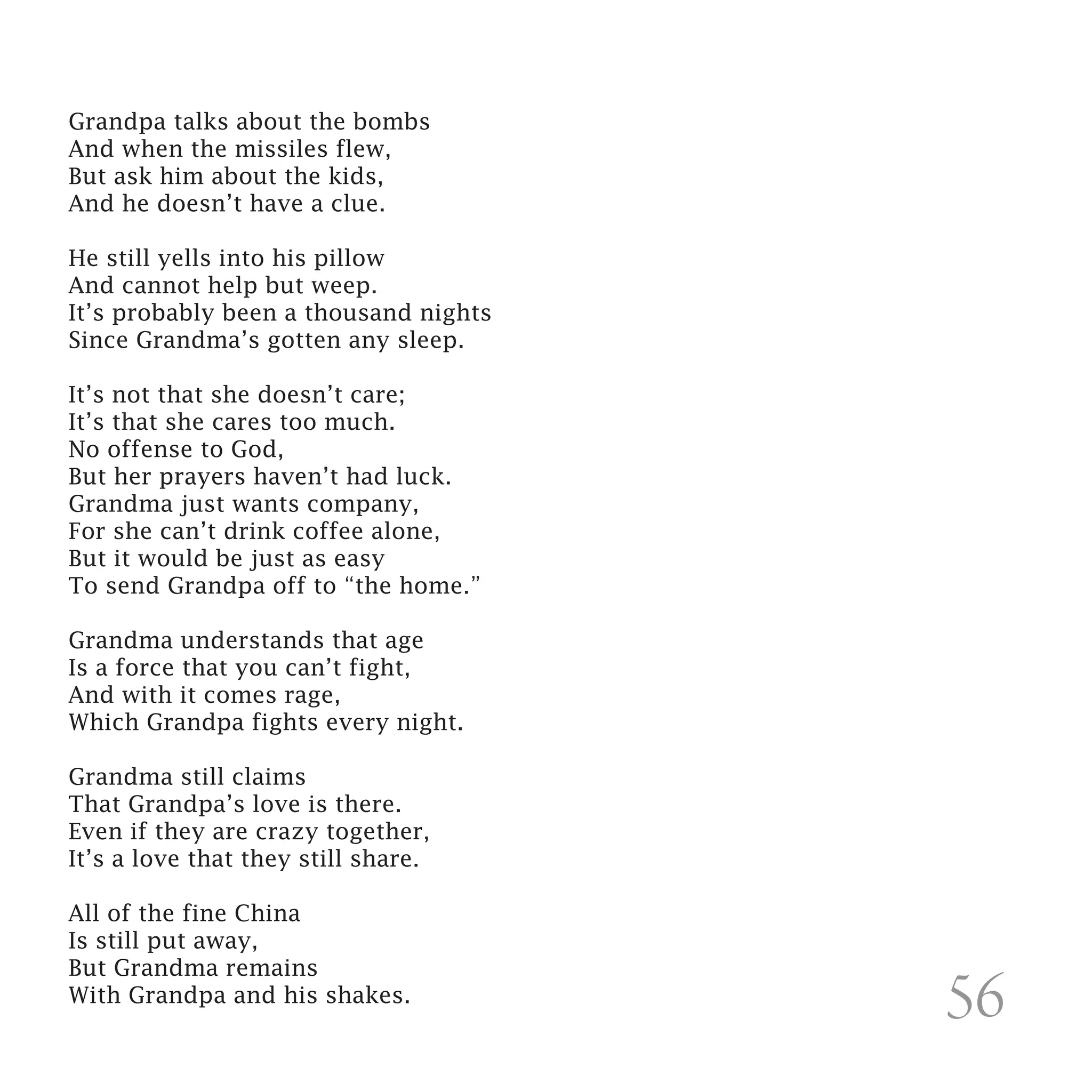 Grandpa talks about the bombs
And when the missiles flew,
But ask him about the kids,
And he doesn’t have a clue.

He still yells into his pillow
And cannot help but weep.
It’s probably been a thousand nights
Since Grandma’s gotten any sleep.

It’s not that she doesn’t care;
It’s that she cares too much.
No offense to God,
But her prayers haven’t had luck.
Grandma just wants company,
For she can’t drink coffee alone,
But it would be just as easy
To send Grandpa off to “the home.”

Grandma understands that age
Is a force that you can’t fight,
And with it comes rage,
Which Grandpa fights every night.

Grandma still claims
That Grandpa’s love is there.
Even if they are crazy together,
It’s a love that they still share.

All of the fine China
Is still put away,
But Grandma remains
With Grandpa and his shakes.
                                       56
 