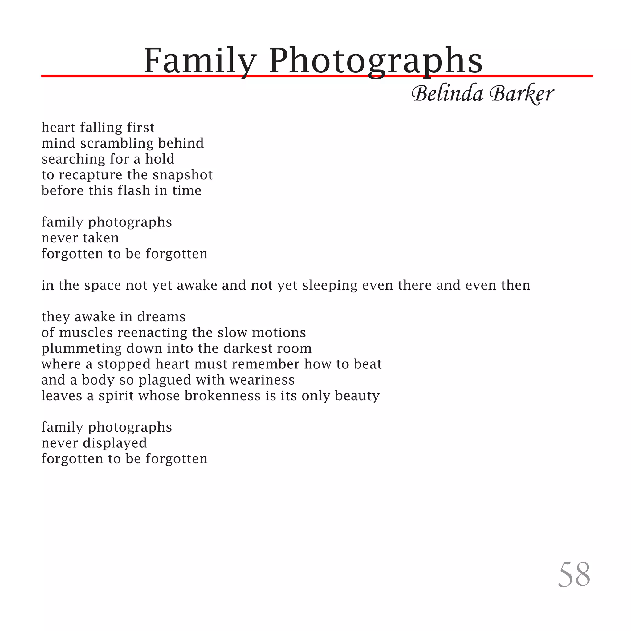 Family Photographs
                                                      Belinda Barker
heart falling first
mind scrambling behind
searching for a hold
to recapture the snapshot
before this flash in time

family photographs
never taken
forgotten to be forgotten

in the space not yet awake and not yet sleeping even there and even then

they awake in dreams
of muscles reenacting the slow motions
plummeting down into the darkest room
where a stopped heart must remember how to beat
and a body so plagued with weariness
leaves a spirit whose brokenness is its only beauty

family photographs
never displayed
forgotten to be forgotten




                                                                           58
 