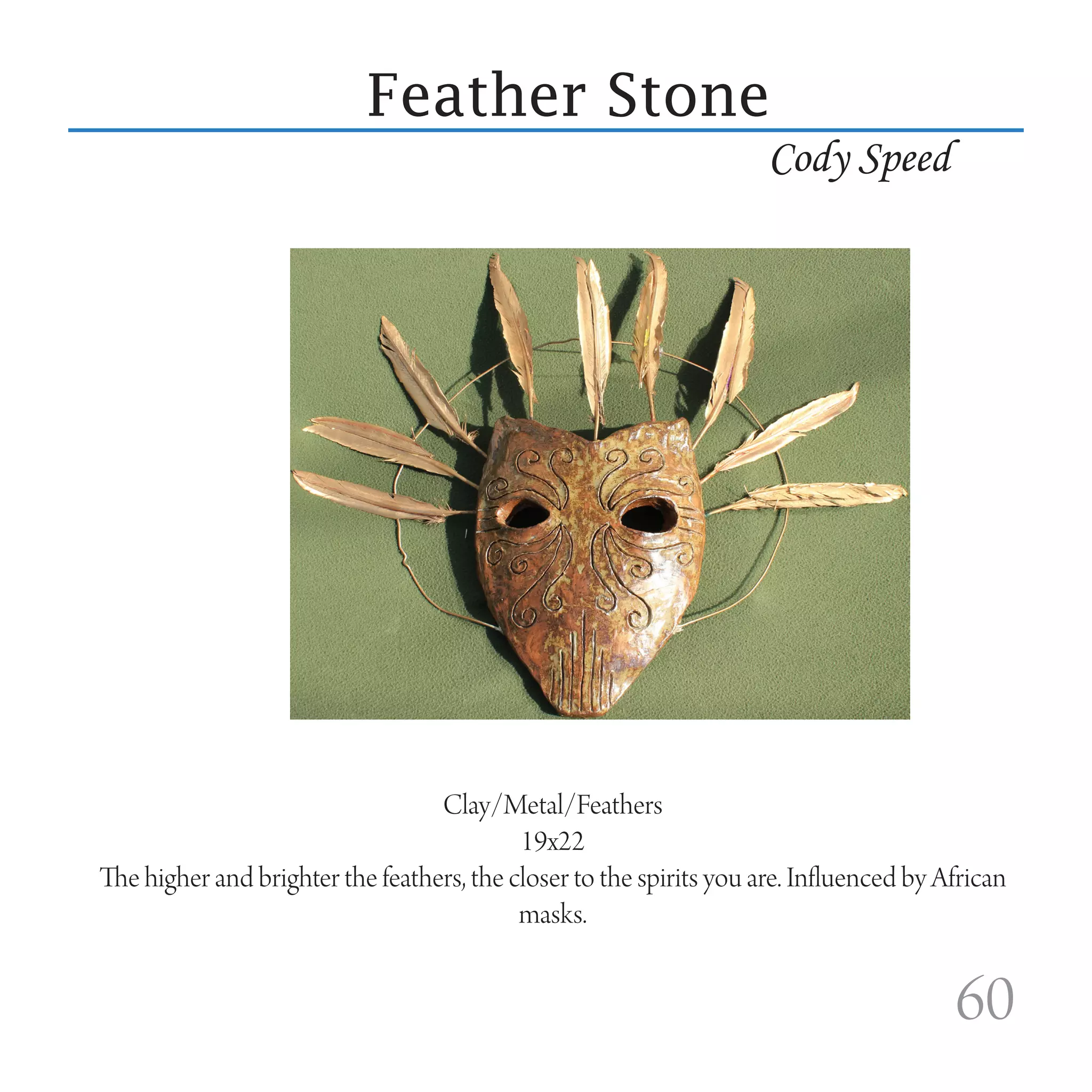 Feather Stone
                                                                     Cody Speed




                                  Clay/Metal/Feathers
                                           19x22
The higher and brighter the feathers, the closer to the spirits you are. Influenced by African
                                           masks.


                                                                                        60
 